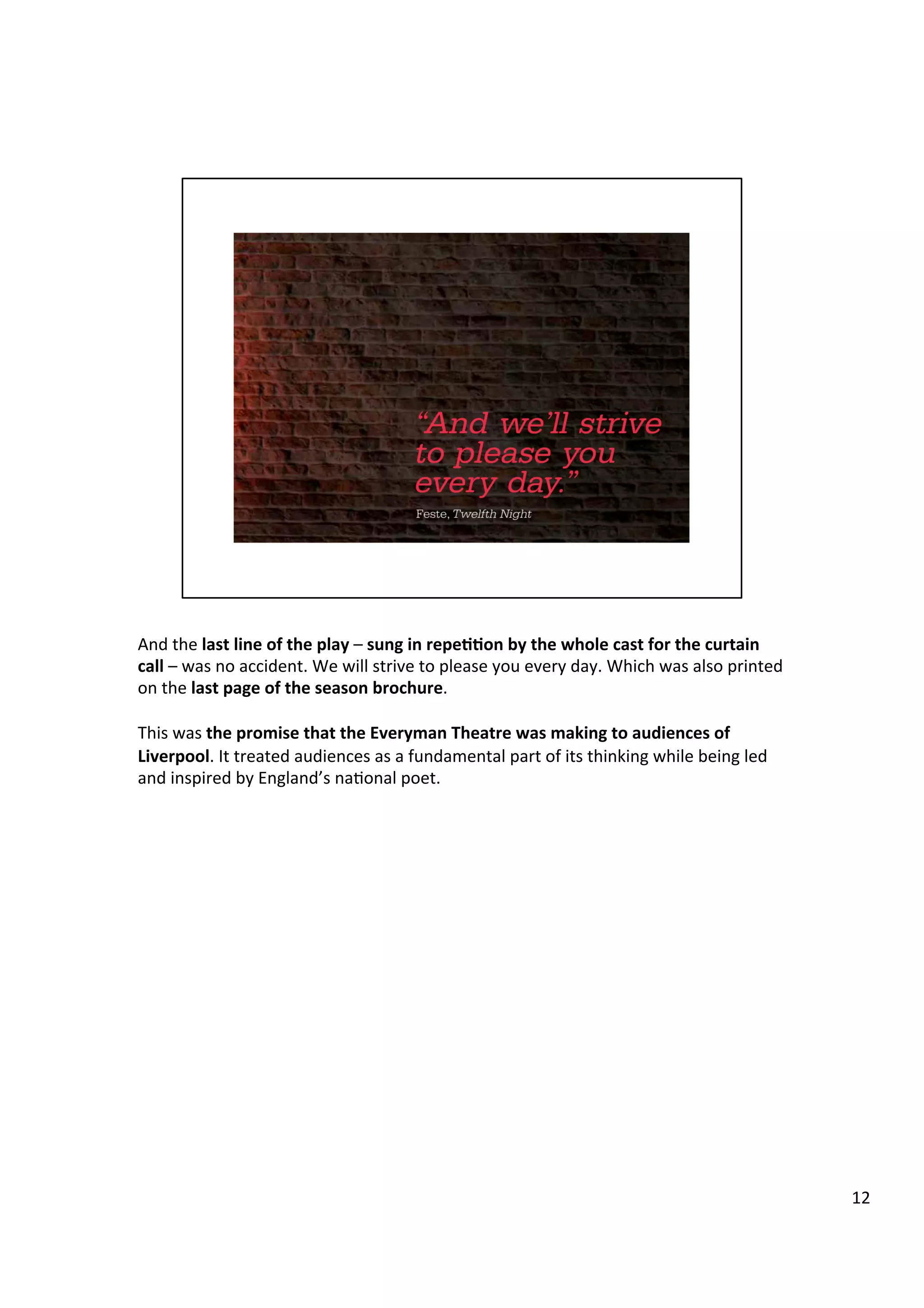 And	
  the	
  last	
  line	
  of	
  the	
  play	
  –	
  sung	
  in	
  repe11on	
  by	
  the	
  whole	
  cast	
  for	
  the	
  curtain	
  
call	
  –	
  was	
  no	
  accident.	
  We	
  will	
  strive	
  to	
  please	
  you	
  every	
  day.	
  Which	
  was	
  also	
  printed	
  
on	
  the	
  last	
  page	
  of	
  the	
  season	
  brochure.	
  	
  
	
  
This	
  was	
  the	
  promise	
  that	
  the	
  Everyman	
  Theatre	
  was	
  making	
  to	
  audiences	
  of	
  
Liverpool.	
  It	
  treated	
  audiences	
  as	
  a	
  fundamental	
  part	
  of	
  its	
  thinking	
  while	
  being	
  led	
  
and	
  inspired	
  by	
  England’s	
  na9onal	
  poet.	
  
	
  
12	
  
 