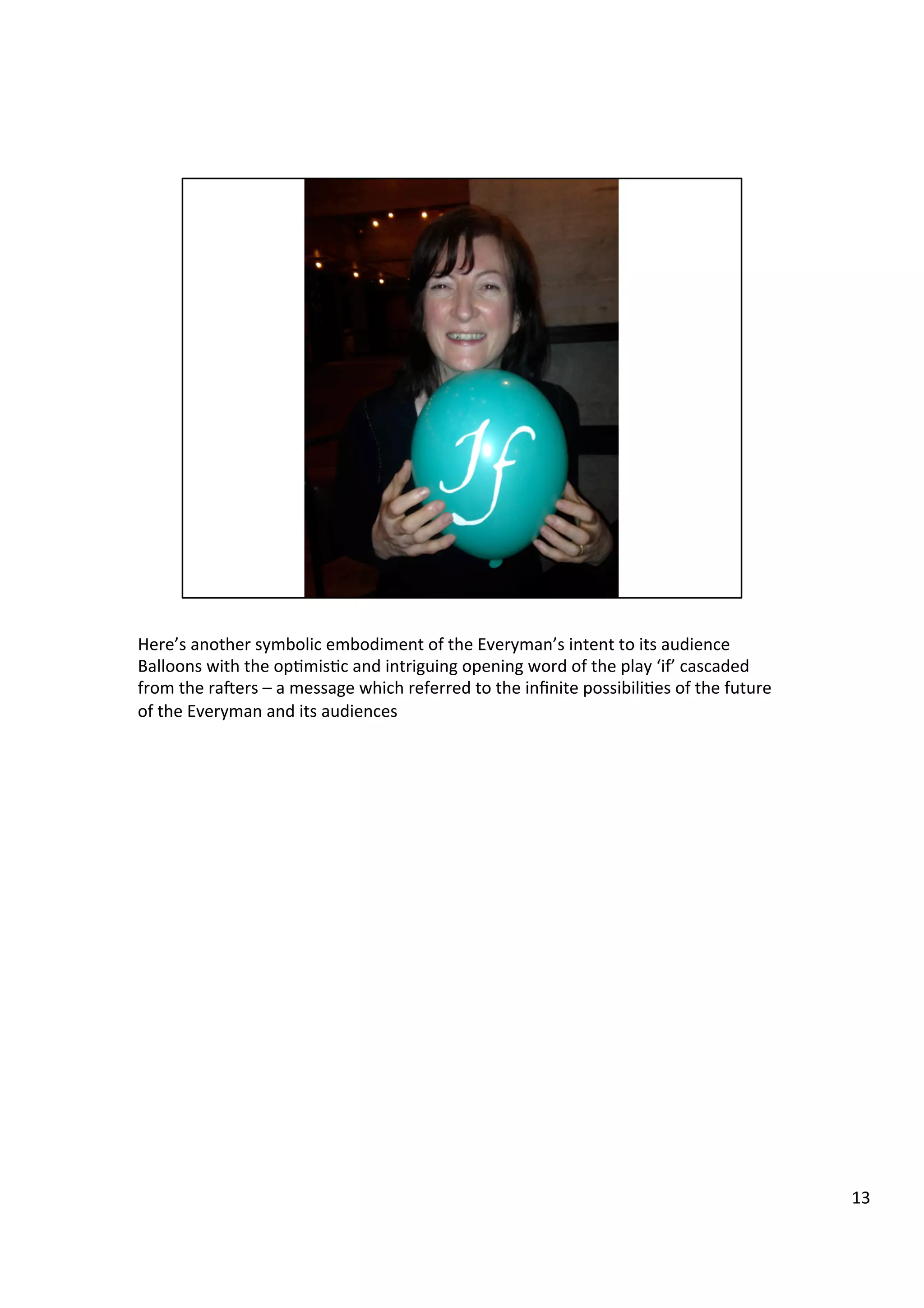 Here’s	
  another	
  symbolic	
  embodiment	
  of	
  the	
  Everyman’s	
  intent	
  to	
  its	
  audience	
  
Balloons	
  with	
  the	
  op9mis9c	
  and	
  intriguing	
  opening	
  word	
  of	
  the	
  play	
  ‘if’	
  cascaded	
  
from	
  the	
  ra`ers	
  –	
  a	
  message	
  which	
  referred	
  to	
  the	
  inﬁnite	
  possibili9es	
  of	
  the	
  future	
  
of	
  the	
  Everyman	
  and	
  its	
  audiences	
  
	
  
	
  
13	
  
 