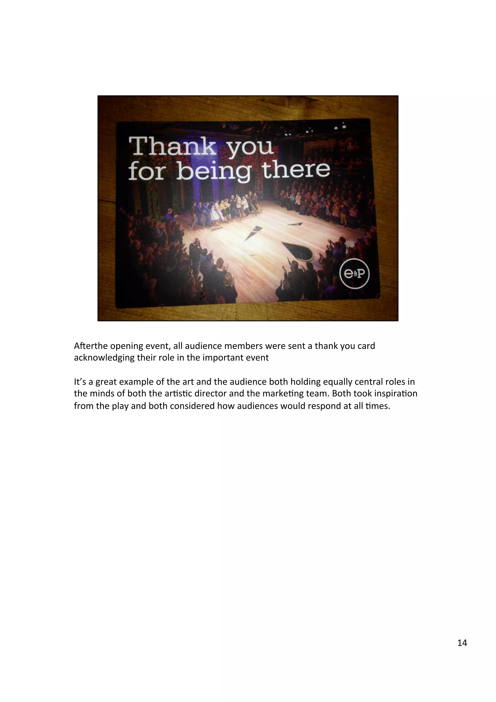 A`erthe	
  opening	
  event,	
  all	
  audience	
  members	
  were	
  sent	
  a	
  thank	
  you	
  card	
  
acknowledging	
  their	
  role	
  in	
  the	
  important	
  event	
  
	
  
It’s	
  a	
  great	
  example	
  of	
  the	
  art	
  and	
  the	
  audience	
  both	
  holding	
  equally	
  central	
  roles	
  in	
  
the	
  minds	
  of	
  both	
  the	
  ar9s9c	
  director	
  and	
  the	
  marke9ng	
  team.	
  Both	
  took	
  inspira9on	
  
from	
  the	
  play	
  and	
  both	
  considered	
  how	
  audiences	
  would	
  respond	
  at	
  all	
  9mes.	
  	
  
14	
  
 