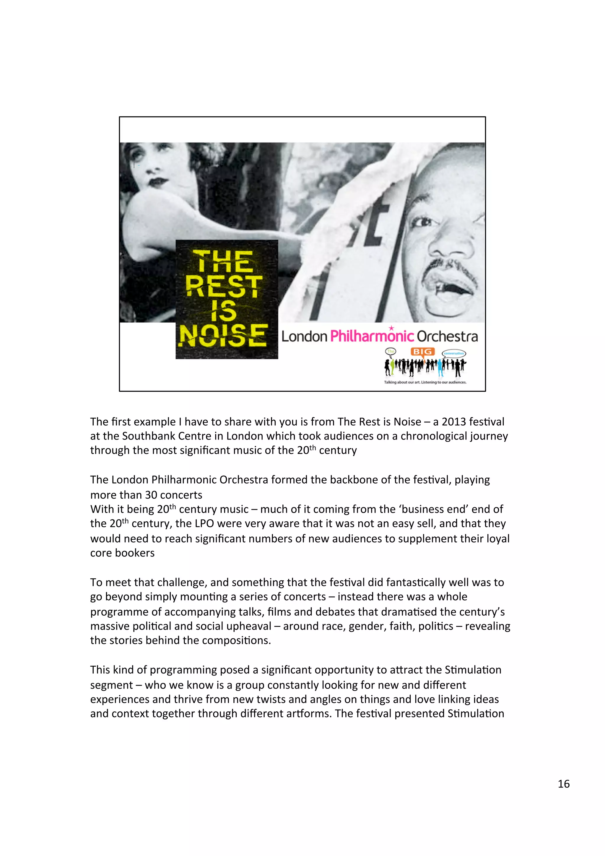 The	
  ﬁrst	
  example	
  I	
  have	
  to	
  share	
  with	
  you	
  is	
  from	
  The	
  Rest	
  is	
  Noise	
  –	
  a	
  2013	
  fes9val	
  
at	
  the	
  Southbank	
  Centre	
  in	
  London	
  which	
  took	
  audiences	
  on	
  a	
  chronological	
  journey	
  
through	
  the	
  most	
  signiﬁcant	
  music	
  of	
  the	
  20th	
  century	
  	
  
	
  
The	
  London	
  Philharmonic	
  Orchestra	
  formed	
  the	
  backbone	
  of	
  the	
  fes9val,	
  playing	
  
more	
  than	
  30	
  concerts	
  	
  
With	
  it	
  being	
  20th	
  century	
  music	
  –	
  much	
  of	
  it	
  coming	
  from	
  the	
  ‘business	
  end’	
  end	
  of	
  
the	
  20th	
  century,	
  the	
  LPO	
  were	
  very	
  aware	
  that	
  it	
  was	
  not	
  an	
  easy	
  sell,	
  and	
  that	
  they	
  
would	
  need	
  to	
  reach	
  signiﬁcant	
  numbers	
  of	
  new	
  audiences	
  to	
  supplement	
  their	
  loyal	
  
core	
  bookers	
  
	
  
To	
  meet	
  that	
  challenge,	
  and	
  something	
  that	
  the	
  fes9val	
  did	
  fantas9cally	
  well	
  was	
  to	
  
go	
  beyond	
  simply	
  moun9ng	
  a	
  series	
  of	
  concerts	
  –	
  instead	
  there	
  was	
  a	
  whole	
  
programme	
  of	
  accompanying	
  talks,	
  ﬁlms	
  and	
  debates	
  that	
  drama9sed	
  the	
  century’s	
  
massive	
  poli9cal	
  and	
  social	
  upheaval	
  –	
  around	
  race,	
  gender,	
  faith,	
  poli9cs	
  –	
  revealing	
  
the	
  stories	
  behind	
  the	
  composi9ons.	
  
	
  
This	
  kind	
  of	
  programming	
  posed	
  a	
  signiﬁcant	
  opportunity	
  to	
  abract	
  the	
  S9mula9on	
  
segment	
  –	
  who	
  we	
  know	
  is	
  a	
  group	
  constantly	
  looking	
  for	
  new	
  and	
  diﬀerent	
  
experiences	
  and	
  thrive	
  from	
  new	
  twists	
  and	
  angles	
  on	
  things	
  and	
  love	
  linking	
  ideas	
  
and	
  context	
  together	
  through	
  diﬀerent	
  ariorms.	
  The	
  fes9val	
  presented	
  S9mula9on	
  	
  
16	
  
 