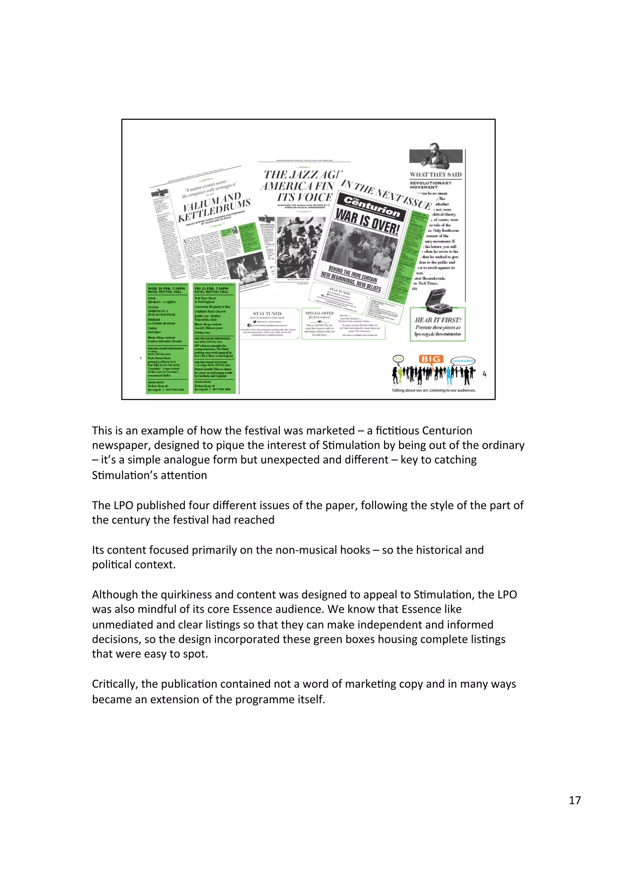 This	
  is	
  an	
  example	
  of	
  how	
  the	
  fes9val	
  was	
  marketed	
  –	
  a	
  ﬁc99ous	
  Centurion	
  
newspaper,	
  designed	
  to	
  pique	
  the	
  interest	
  of	
  S9mula9on	
  by	
  being	
  out	
  of	
  the	
  ordinary	
  
–	
  it’s	
  a	
  simple	
  analogue	
  form	
  but	
  unexpected	
  and	
  diﬀerent	
  –	
  key	
  to	
  catching	
  
S9mula9on’s	
  aben9on	
  
	
  
The	
  LPO	
  published	
  four	
  diﬀerent	
  issues	
  of	
  the	
  paper,	
  following	
  the	
  style	
  of	
  the	
  part	
  of	
  
the	
  century	
  the	
  fes9val	
  had	
  reached	
  
	
  
Its	
  content	
  focused	
  primarily	
  on	
  the	
  non-­‐musical	
  hooks	
  –	
  so	
  the	
  historical	
  and	
  
poli9cal	
  context.	
  
	
  
Although	
  the	
  quirkiness	
  and	
  content	
  was	
  designed	
  to	
  appeal	
  to	
  S9mula9on,	
  the	
  LPO	
  
was	
  also	
  mindful	
  of	
  its	
  core	
  Essence	
  audience.	
  We	
  know	
  that	
  Essence	
  like	
  
unmediated	
  and	
  clear	
  lis9ngs	
  so	
  that	
  they	
  can	
  make	
  independent	
  and	
  informed	
  
decisions,	
  so	
  the	
  design	
  incorporated	
  these	
  green	
  boxes	
  housing	
  complete	
  lis9ngs	
  
that	
  were	
  easy	
  to	
  spot.	
  	
  
	
  
Cri9cally,	
  the	
  publica9on	
  contained	
  not	
  a	
  word	
  of	
  marke9ng	
  copy	
  and	
  in	
  many	
  ways	
  
became	
  an	
  extension	
  of	
  the	
  programme	
  itself.	
  	
  
17	
  
 