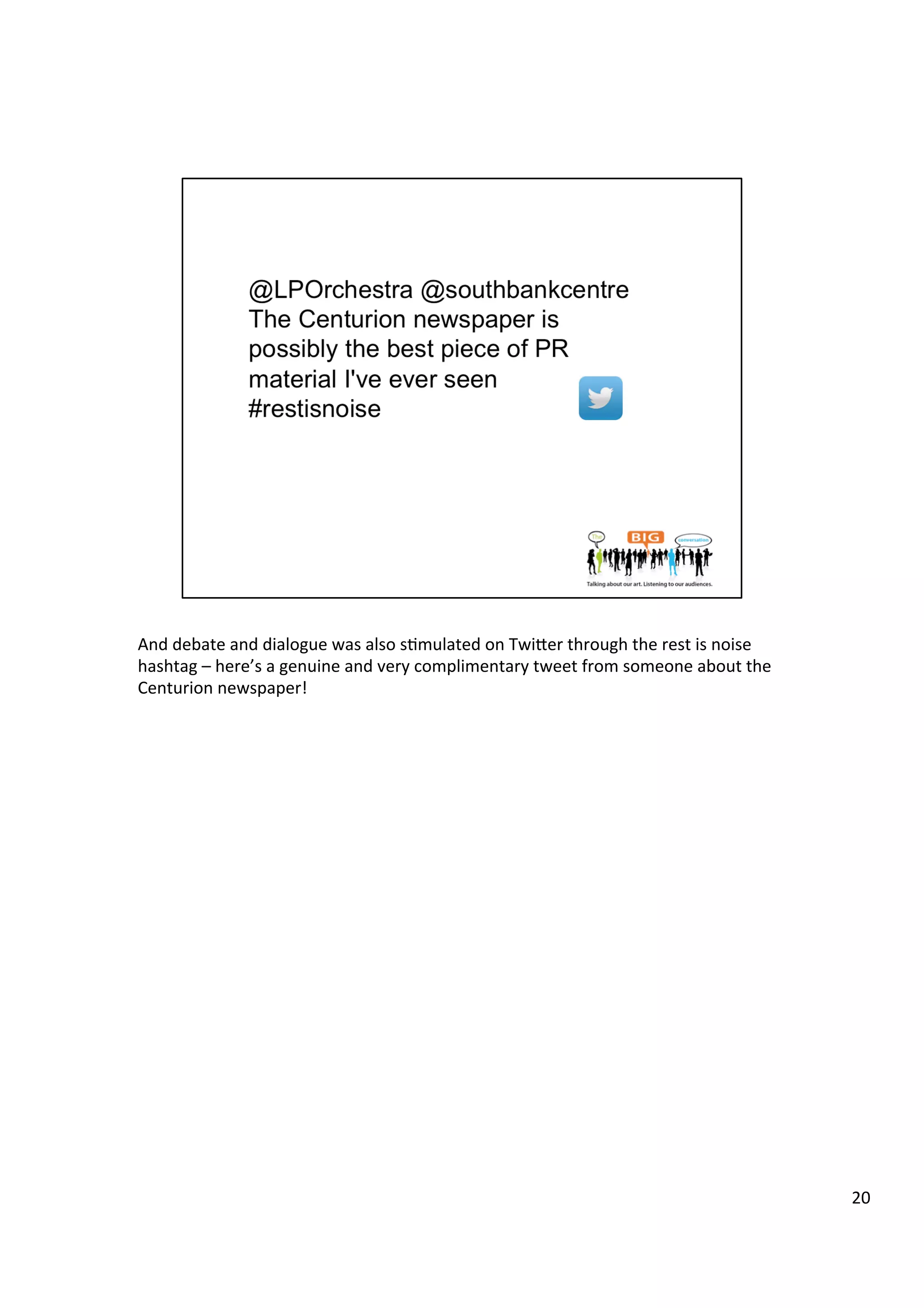 And	
  debate	
  and	
  dialogue	
  was	
  also	
  s9mulated	
  on	
  Twiber	
  through	
  the	
  rest	
  is	
  noise	
  
hashtag	
  –	
  here’s	
  a	
  genuine	
  and	
  very	
  complimentary	
  tweet	
  from	
  someone	
  about	
  the	
  
Centurion	
  newspaper!	
  
20	
  
 