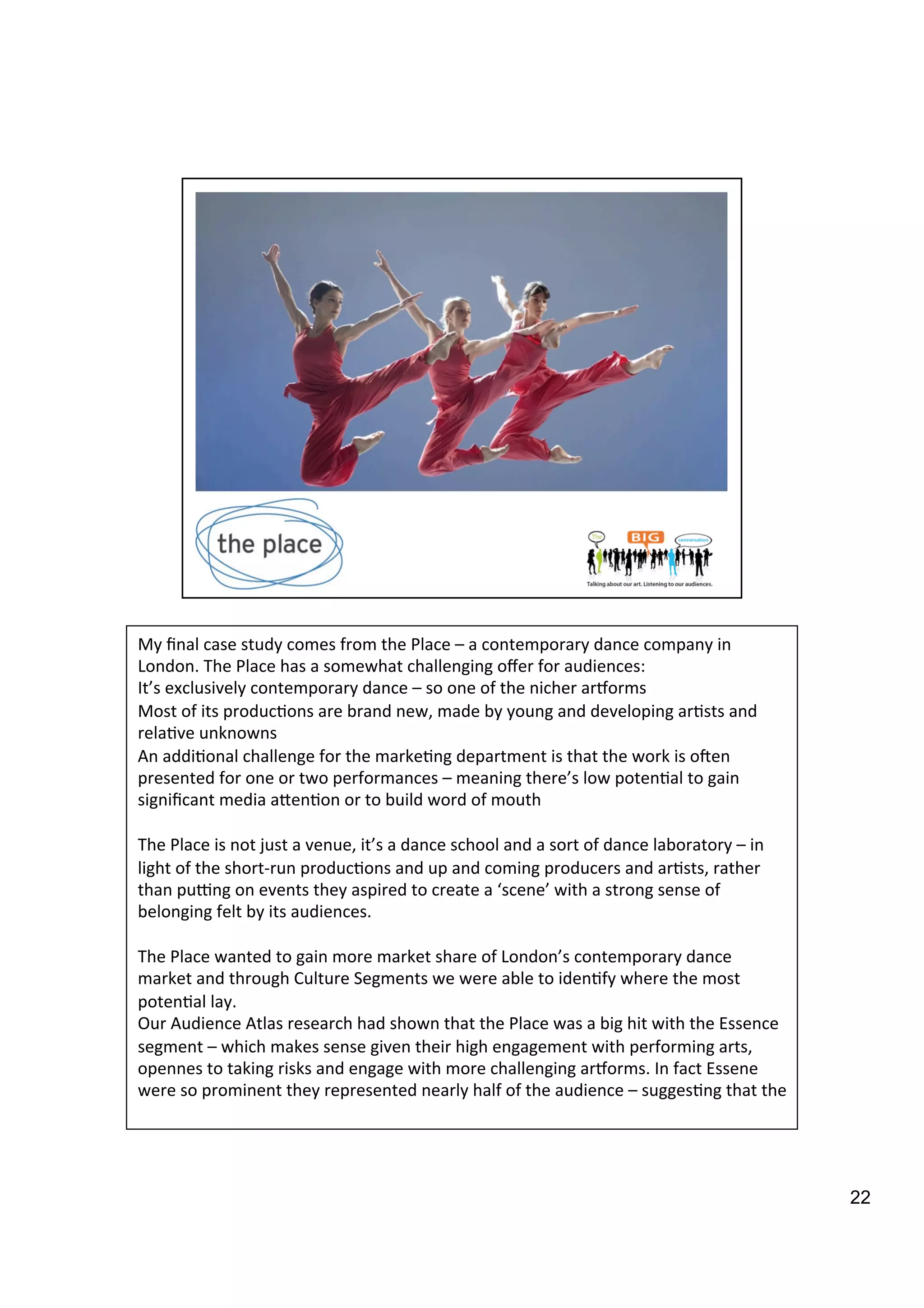22
My	
  ﬁnal	
  case	
  study	
  comes	
  from	
  the	
  Place	
  –	
  a	
  contemporary	
  dance	
  company	
  in	
  
London.	
  The	
  Place	
  has	
  a	
  somewhat	
  challenging	
  oﬀer	
  for	
  audiences:	
  	
  
It’s	
  exclusively	
  contemporary	
  dance	
  –	
  so	
  one	
  of	
  the	
  nicher	
  ariorms	
  
Most	
  of	
  its	
  produc9ons	
  are	
  brand	
  new,	
  made	
  by	
  young	
  and	
  developing	
  ar9sts	
  and	
  
rela9ve	
  unknowns	
  
An	
  addi9onal	
  challenge	
  for	
  the	
  marke9ng	
  department	
  is	
  that	
  the	
  work	
  is	
  o`en	
  
presented	
  for	
  one	
  or	
  two	
  performances	
  –	
  meaning	
  there’s	
  low	
  poten9al	
  to	
  gain	
  
signiﬁcant	
  media	
  aben9on	
  or	
  to	
  build	
  word	
  of	
  mouth	
  
	
  
The	
  Place	
  is	
  not	
  just	
  a	
  venue,	
  it’s	
  a	
  dance	
  school	
  and	
  a	
  sort	
  of	
  dance	
  laboratory	
  –	
  in	
  
light	
  of	
  the	
  short-­‐run	
  produc9ons	
  and	
  up	
  and	
  coming	
  producers	
  and	
  ar9sts,	
  rather	
  
than	
  pu>ng	
  on	
  events	
  they	
  aspired	
  to	
  create	
  a	
  ‘scene’	
  with	
  a	
  strong	
  sense	
  of	
  
belonging	
  felt	
  by	
  its	
  audiences.	
  	
  
	
  
The	
  Place	
  wanted	
  to	
  gain	
  more	
  market	
  share	
  of	
  London’s	
  contemporary	
  dance	
  
market	
  and	
  through	
  Culture	
  Segments	
  we	
  were	
  able	
  to	
  iden9fy	
  where	
  the	
  most	
  
poten9al	
  lay.	
  
Our	
  Audience	
  Atlas	
  research	
  had	
  shown	
  that	
  the	
  Place	
  was	
  a	
  big	
  hit	
  with	
  the	
  Essence	
  
segment	
  –	
  which	
  makes	
  sense	
  given	
  their	
  high	
  engagement	
  with	
  performing	
  arts,	
  
opennes	
  to	
  taking	
  risks	
  and	
  engage	
  with	
  more	
  challenging	
  ariorms.	
  In	
  fact	
  Essene	
  
were	
  so	
  prominent	
  they	
  represented	
  nearly	
  half	
  of	
  the	
  audience	
  –	
  sugges9ng	
  that	
  the	
  	
  
 