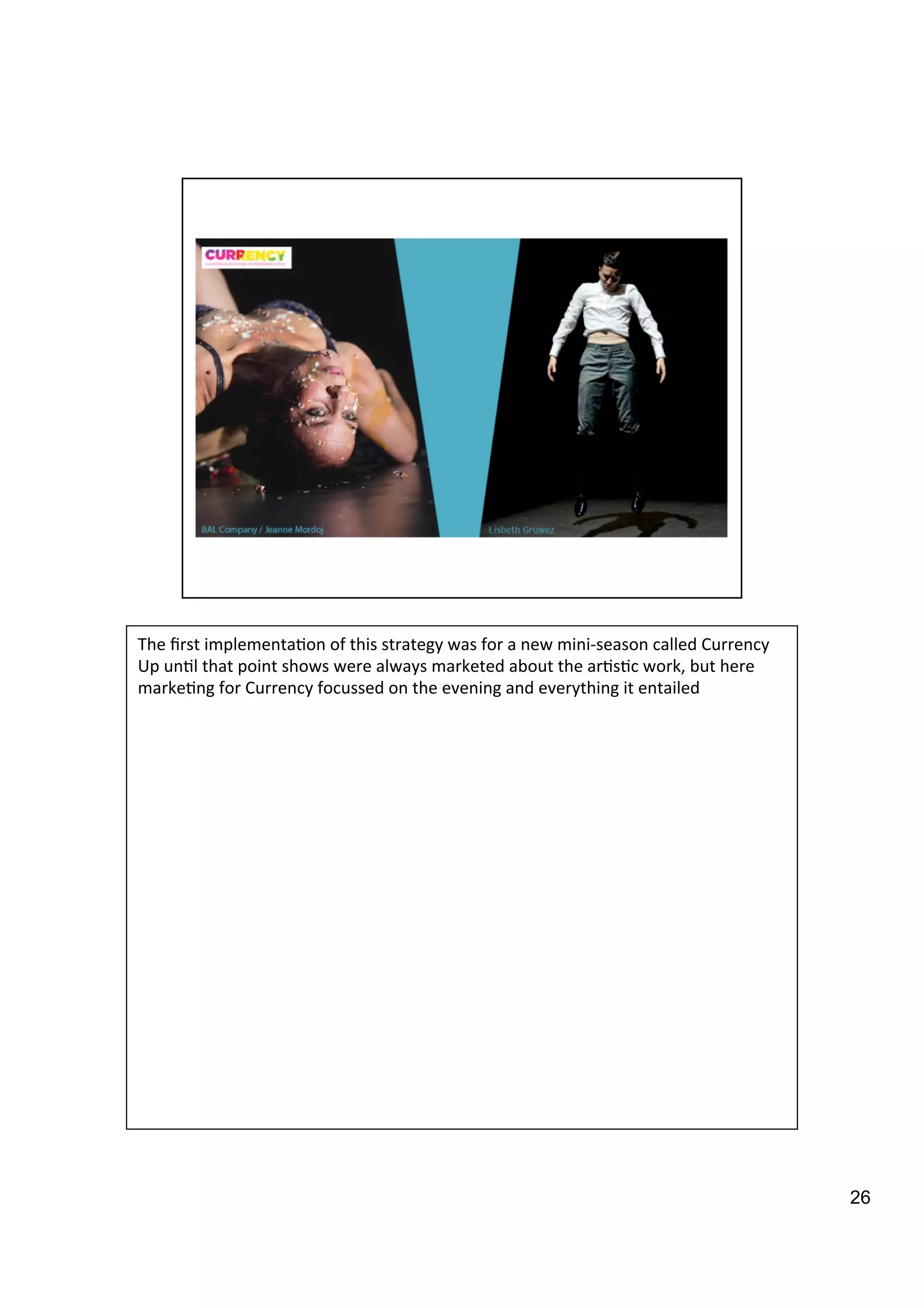 26
The	
  ﬁrst	
  implementa9on	
  of	
  this	
  strategy	
  was	
  for	
  a	
  new	
  mini-­‐season	
  called	
  Currency	
  
Up	
  un9l	
  that	
  point	
  shows	
  were	
  always	
  marketed	
  about	
  the	
  ar9s9c	
  work,	
  but	
  here	
  
marke9ng	
  for	
  Currency	
  focussed	
  on	
  the	
  evening	
  and	
  everything	
  it	
  entailed	
  
 