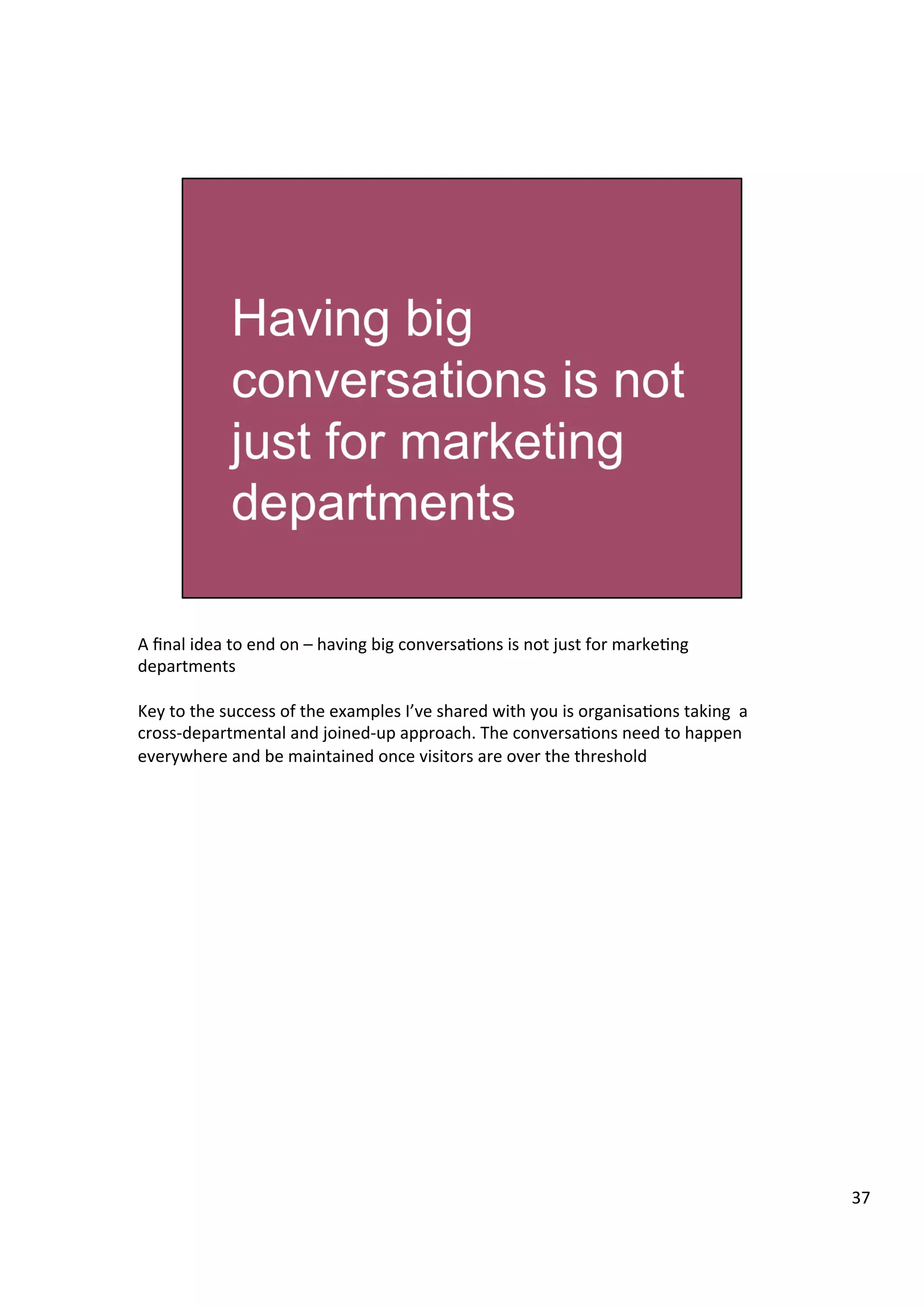 A	
  ﬁnal	
  idea	
  to	
  end	
  on	
  –	
  having	
  big	
  conversa9ons	
  is	
  not	
  just	
  for	
  marke9ng	
  
departments	
  	
  
	
  
Key	
  to	
  the	
  success	
  of	
  the	
  examples	
  I’ve	
  shared	
  with	
  you	
  is	
  organisa9ons	
  taking	
  	
  a	
  
cross-­‐departmental	
  and	
  joined-­‐up	
  approach.	
  The	
  conversa9ons	
  need	
  to	
  happen	
  
everywhere	
  and	
  be	
  maintained	
  once	
  visitors	
  are	
  over	
  the	
  threshold	
  
37	
  
 