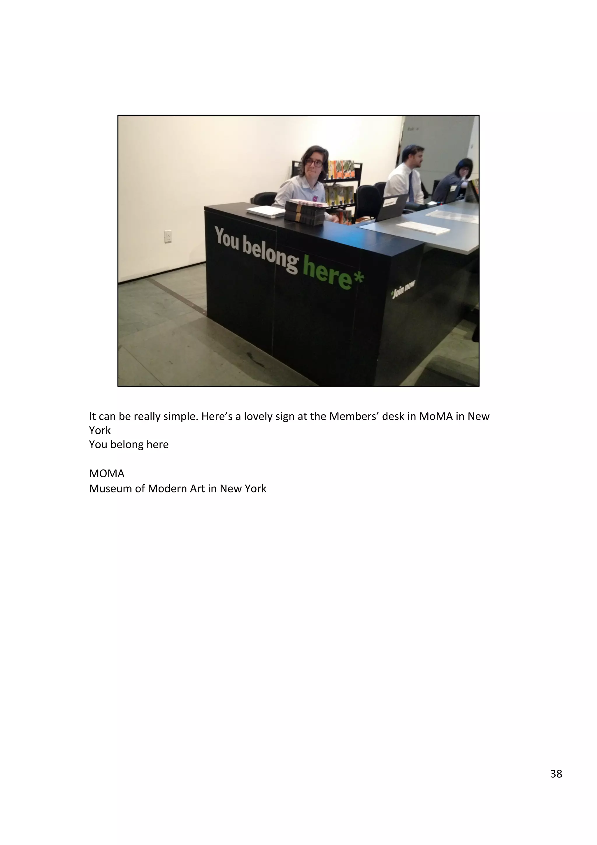 It	
  can	
  be	
  really	
  simple.	
  Here’s	
  a	
  lovely	
  sign	
  at	
  the	
  Members’	
  desk	
  in	
  MoMA	
  in	
  New	
  
York	
  
You	
  belong	
  here	
  
	
  
MOMA	
  
Museum	
  of	
  Modern	
  Art	
  in	
  New	
  York	
  
38	
  
 