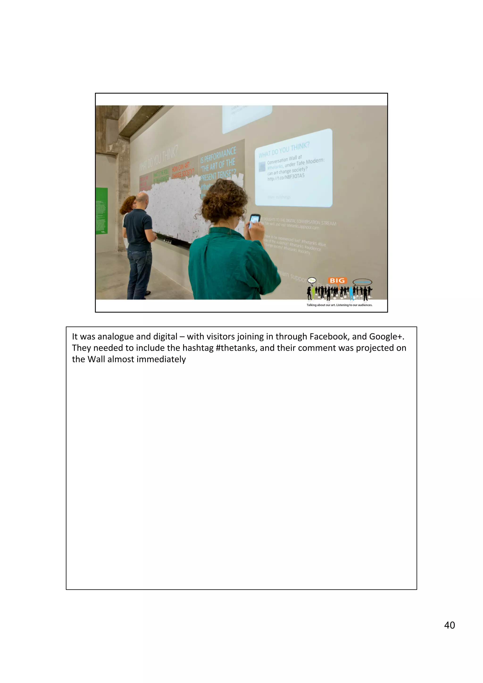 40
It	
  was	
  analogue	
  and	
  digital	
  –	
  with	
  visitors	
  joining	
  in	
  through	
  Facebook,	
  and	
  Google+.	
  
They	
  needed	
  to	
  include	
  the	
  hashtag	
  #thetanks,	
  and	
  their	
  comment	
  was	
  projected	
  on	
  
the	
  Wall	
  almost	
  immediately	
  
	
  
 