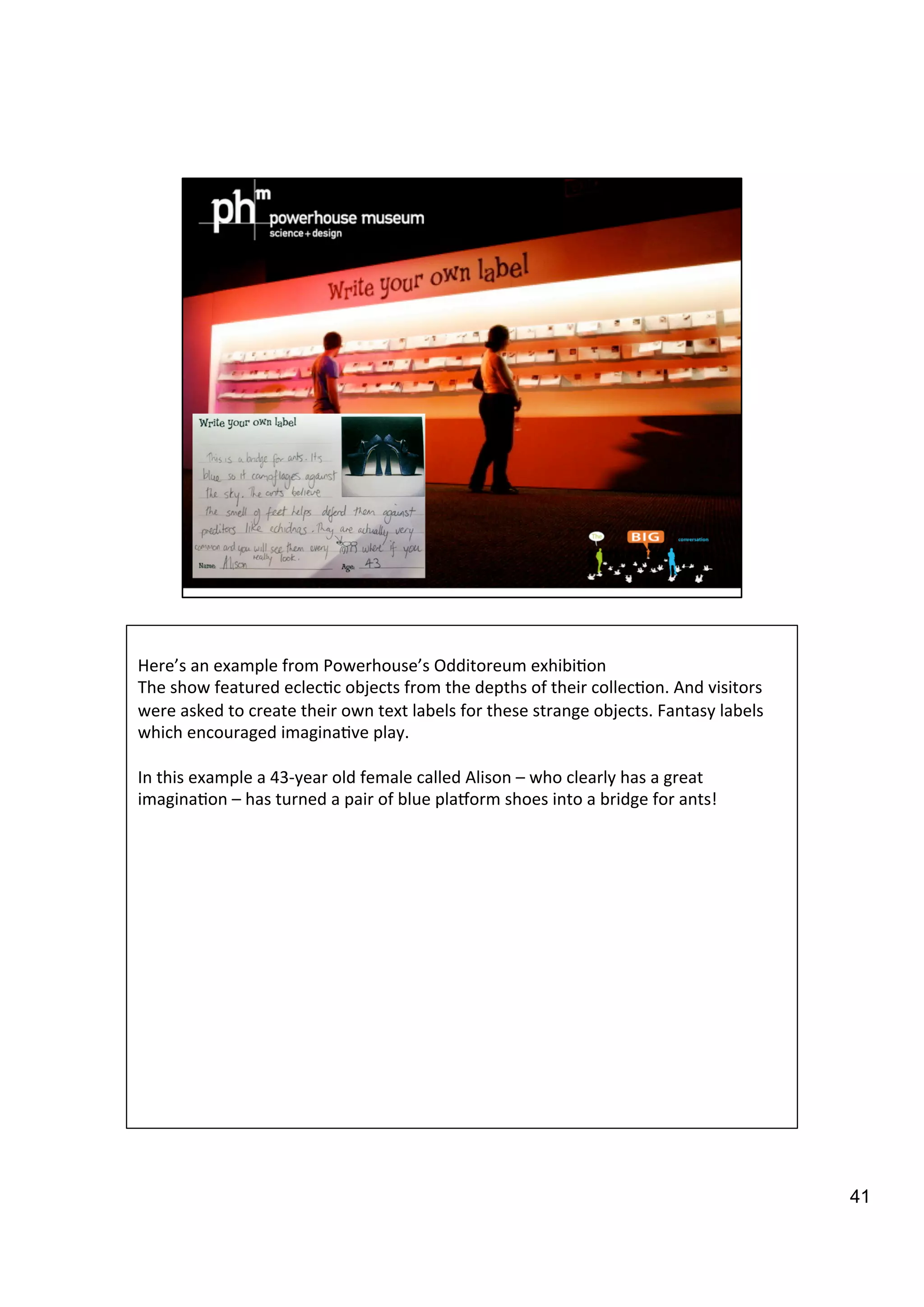 41
	
  
Here’s	
  an	
  example	
  from	
  Powerhouse’s	
  Odditoreum	
  exhibi9on	
  
The	
  show	
  featured	
  eclec9c	
  objects	
  from	
  the	
  depths	
  of	
  their	
  collec9on.	
  And	
  visitors	
  
were	
  asked	
  to	
  create	
  their	
  own	
  text	
  labels	
  for	
  these	
  strange	
  objects.	
  Fantasy	
  labels	
  
which	
  encouraged	
  imagina9ve	
  play.	
  	
  
	
  
In	
  this	
  example	
  a	
  43-­‐year	
  old	
  female	
  called	
  Alison	
  –	
  who	
  clearly	
  has	
  a	
  great	
  
imagina9on	
  –	
  has	
  turned	
  a	
  pair	
  of	
  blue	
  plaiorm	
  shoes	
  into	
  a	
  bridge	
  for	
  ants!	
  
 