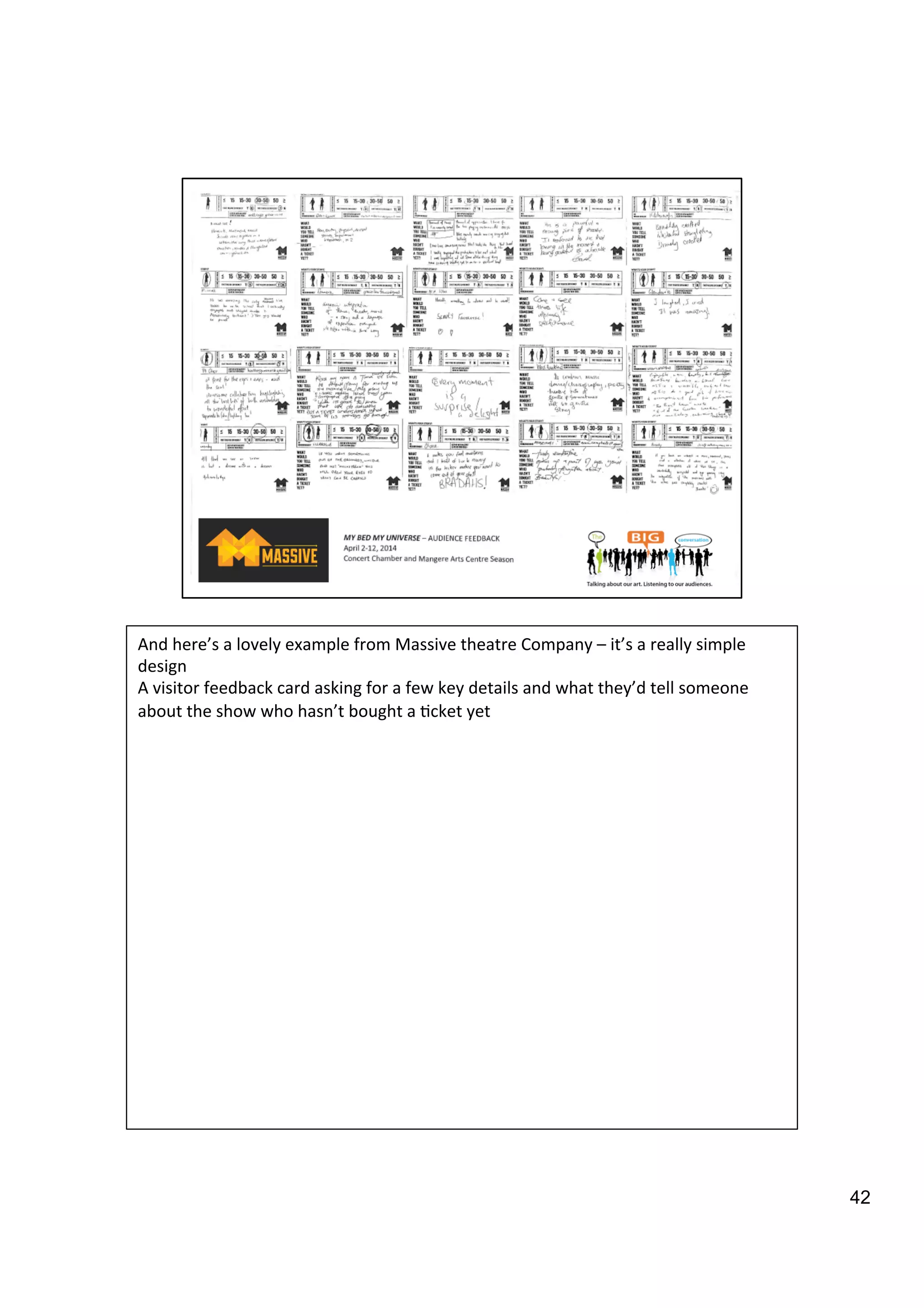 42
And	
  here’s	
  a	
  lovely	
  example	
  from	
  Massive	
  theatre	
  Company	
  –	
  it’s	
  a	
  really	
  simple	
  
design	
  	
  
A	
  visitor	
  feedback	
  card	
  asking	
  for	
  a	
  few	
  key	
  details	
  and	
  what	
  they’d	
  tell	
  someone	
  
about	
  the	
  show	
  who	
  hasn’t	
  bought	
  a	
  9cket	
  yet	
  
 
