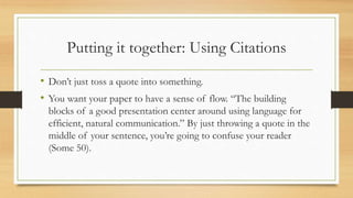 Putting it together: Using Citations
• Don’t just toss a quote into something.
• You want your paper to have a sense of flow. “The building
blocks of a good presentation center around using language for
efficient, natural communication.” By just throwing a quote in the
middle of your sentence, you’re going to confuse your reader
(Some 50).
 