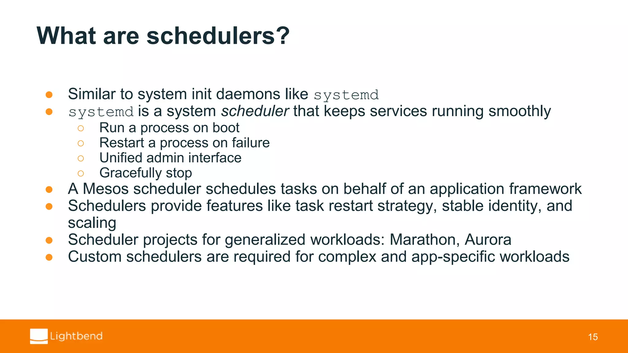What are schedulers? ● Similar to system init daemons like systemd ● systemd is a system scheduler that keeps services running smoothly ○ Run a process on boot ○ Restart a process on failure ○ Unified admin interface ○ Gracefully stop ● A Mesos scheduler schedules tasks on behalf of an application framework ● Schedulers provide features like task restart strategy, stable identity, and scaling ● Scheduler projects for generalized workloads: Marathon, Aurora ● Custom schedulers are required for complex and app-specific workloads 15 