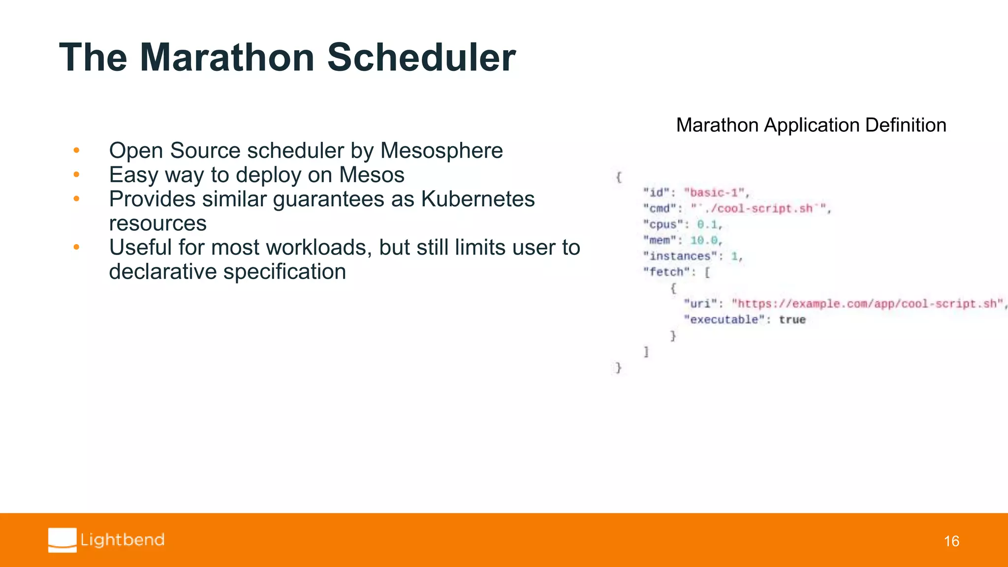The Marathon Scheduler • Open Source scheduler by Mesosphere • Easy way to deploy on Mesos • Provides similar guarantees as Kubernetes resources • Useful for most workloads, but still limits user to declarative specification 16 Marathon Application Definition 