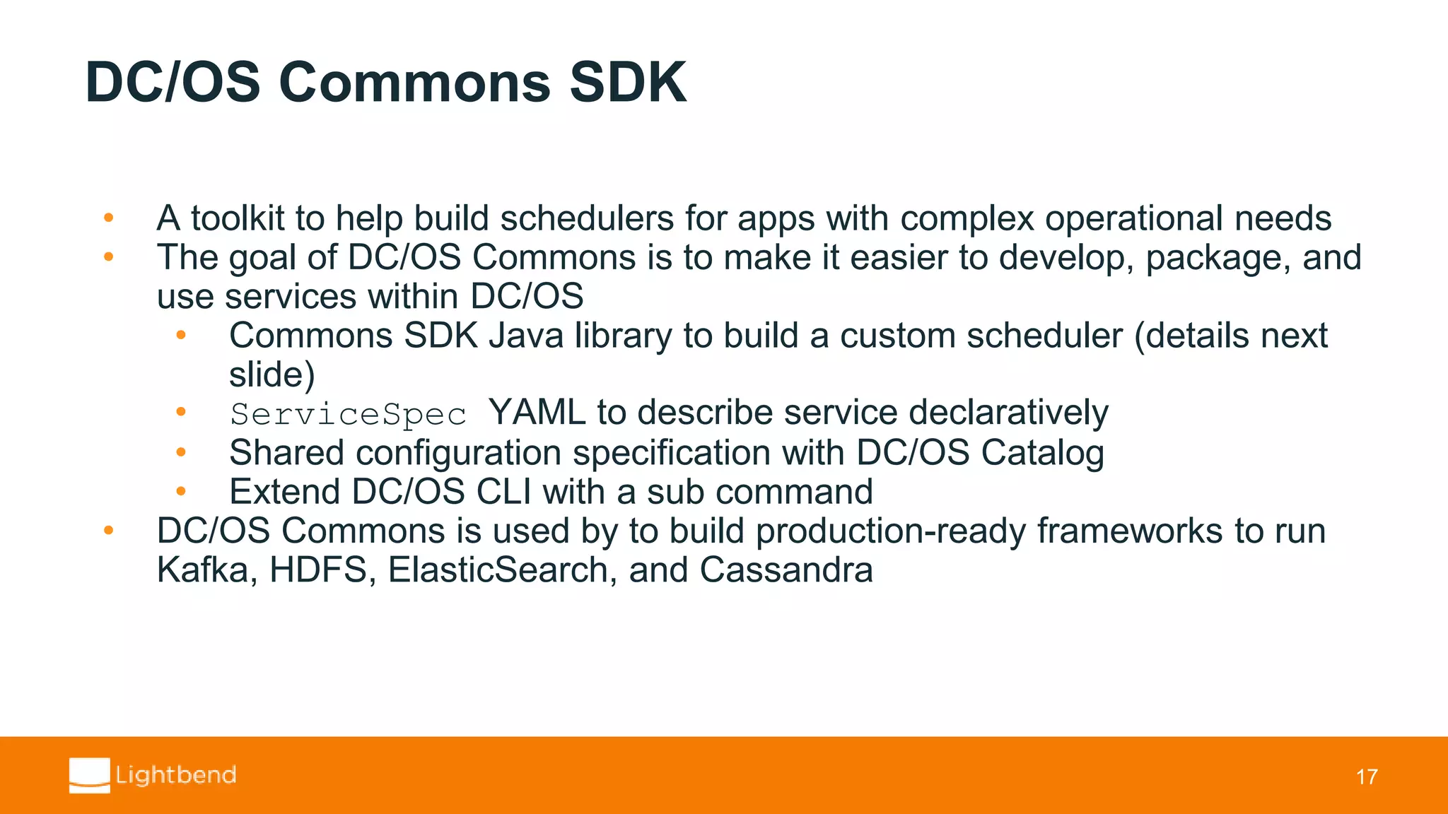 DC/OS Commons SDK • A toolkit to help build schedulers for apps with complex operational needs • The goal of DC/OS Commons is to make it easier to develop, package, and use services within DC/OS • Commons SDK Java library to build a custom scheduler (details next slide) • ServiceSpec YAML to describe service declaratively • Shared configuration specification with DC/OS Catalog • Extend DC/OS CLI with a sub command • DC/OS Commons is used by to build production-ready frameworks to run Kafka, HDFS, ElasticSearch, and Cassandra 17 