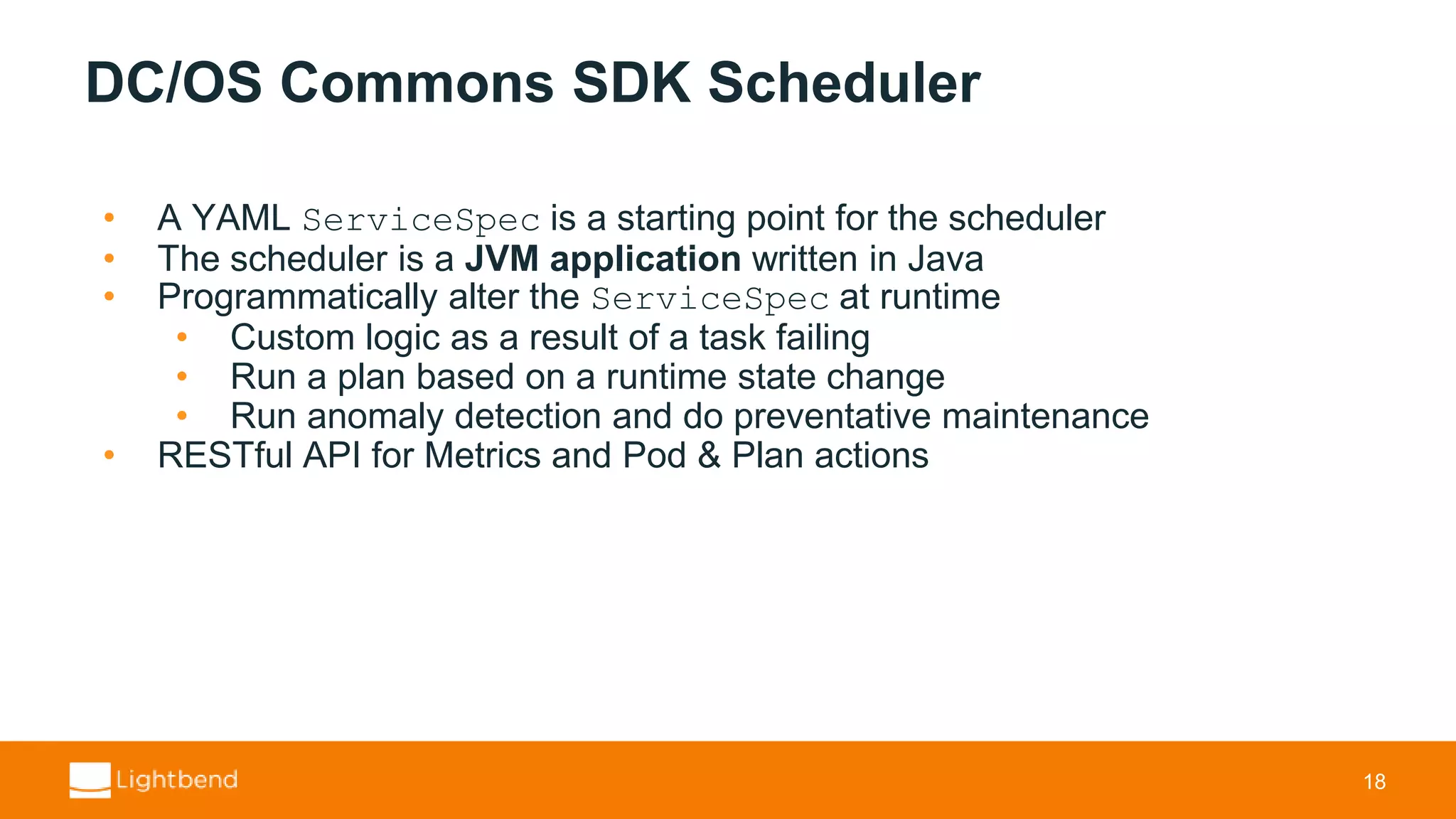 DC/OS Commons SDK Scheduler • A YAML ServiceSpec is a starting point for the scheduler • The scheduler is a JVM application written in Java • Programmatically alter the ServiceSpec at runtime • Custom logic as a result of a task failing • Run a plan based on a runtime state change • Run anomaly detection and do preventative maintenance • RESTful API for Metrics and Pod & Plan actions 18 