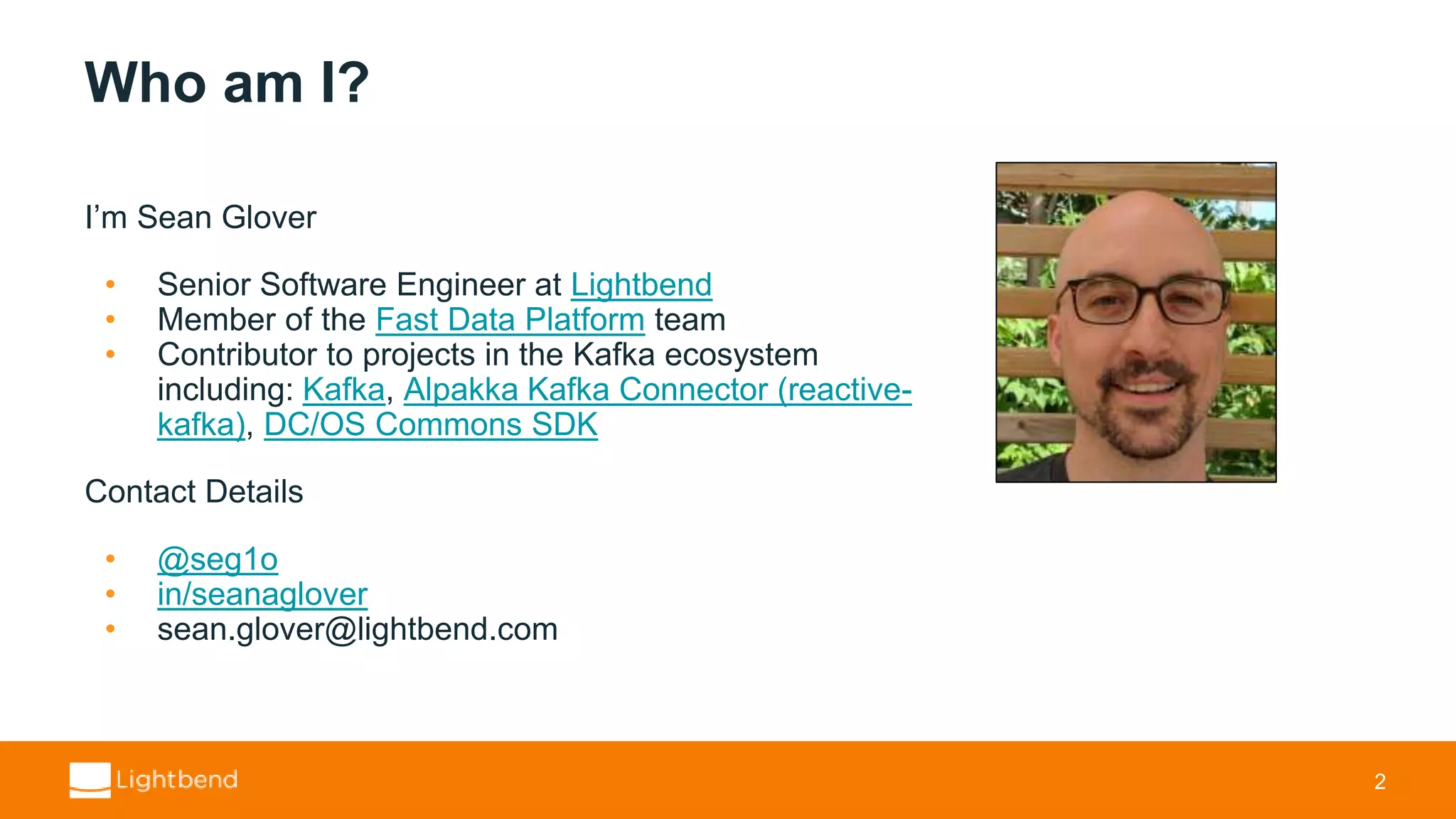Who am I? I’m Sean Glover • Senior Software Engineer at Lightbend • Member of the Fast Data Platform team • Contributor to projects in the Kafka ecosystem including: Kafka, Alpakka Kafka Connector (reactive- kafka), DC/OS Commons SDK Contact Details • @seg1o • in/seanaglover • sean.glover@lightbend.com 2 