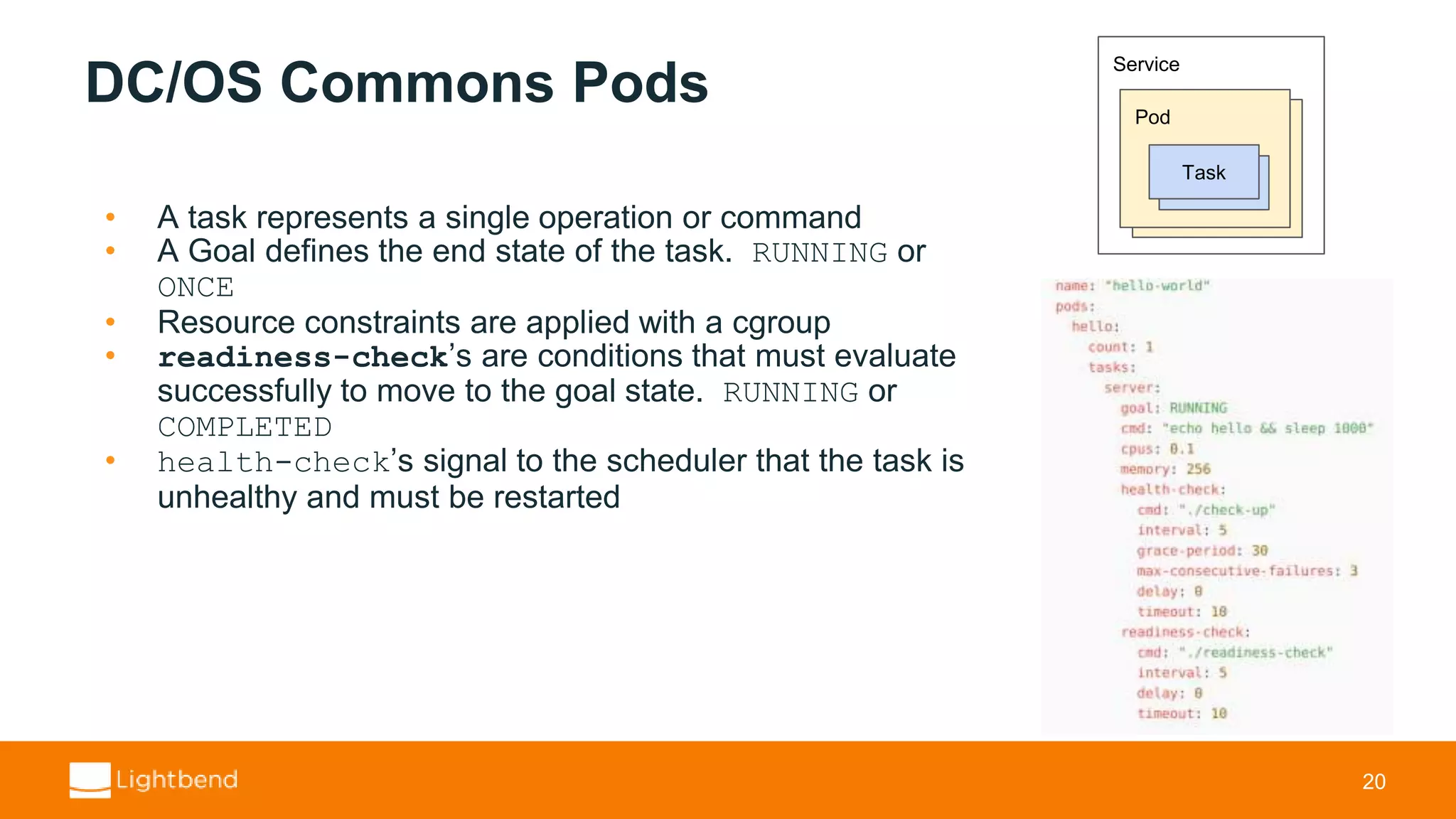 DC/OS Commons Pods • A task represents a single operation or command • A Goal defines the end state of the task. RUNNING or ONCE • Resource constraints are applied with a cgroup • readiness-check’s are conditions that must evaluate successfully to move to the goal state. RUNNING or COMPLETED • health-check’s signal to the scheduler that the task is unhealthy and must be restarted 20 Service Pod Instance Task 