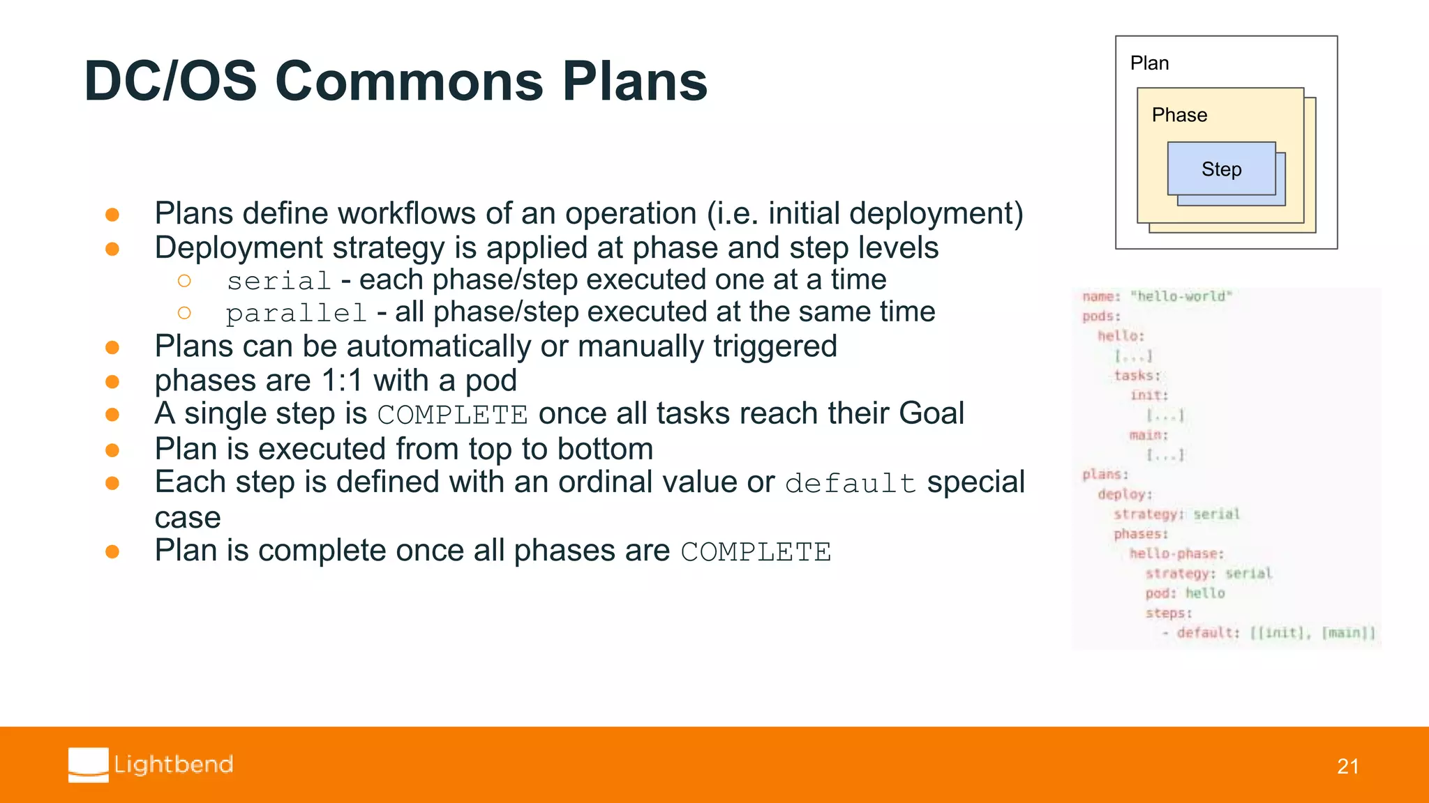 DC/OS Commons Plans ● Plans define workflows of an operation (i.e. initial deployment) ● Deployment strategy is applied at phase and step levels ○ serial - each phase/step executed one at a time ○ parallel - all phase/step executed at the same time ● Plans can be automatically or manually triggered ● phases are 1:1 with a pod ● A single step is COMPLETE once all tasks reach their Goal ● Plan is executed from top to bottom ● Each step is defined with an ordinal value or default special case ● Plan is complete once all phases are COMPLETE 21 Plan Phase Instance Step 