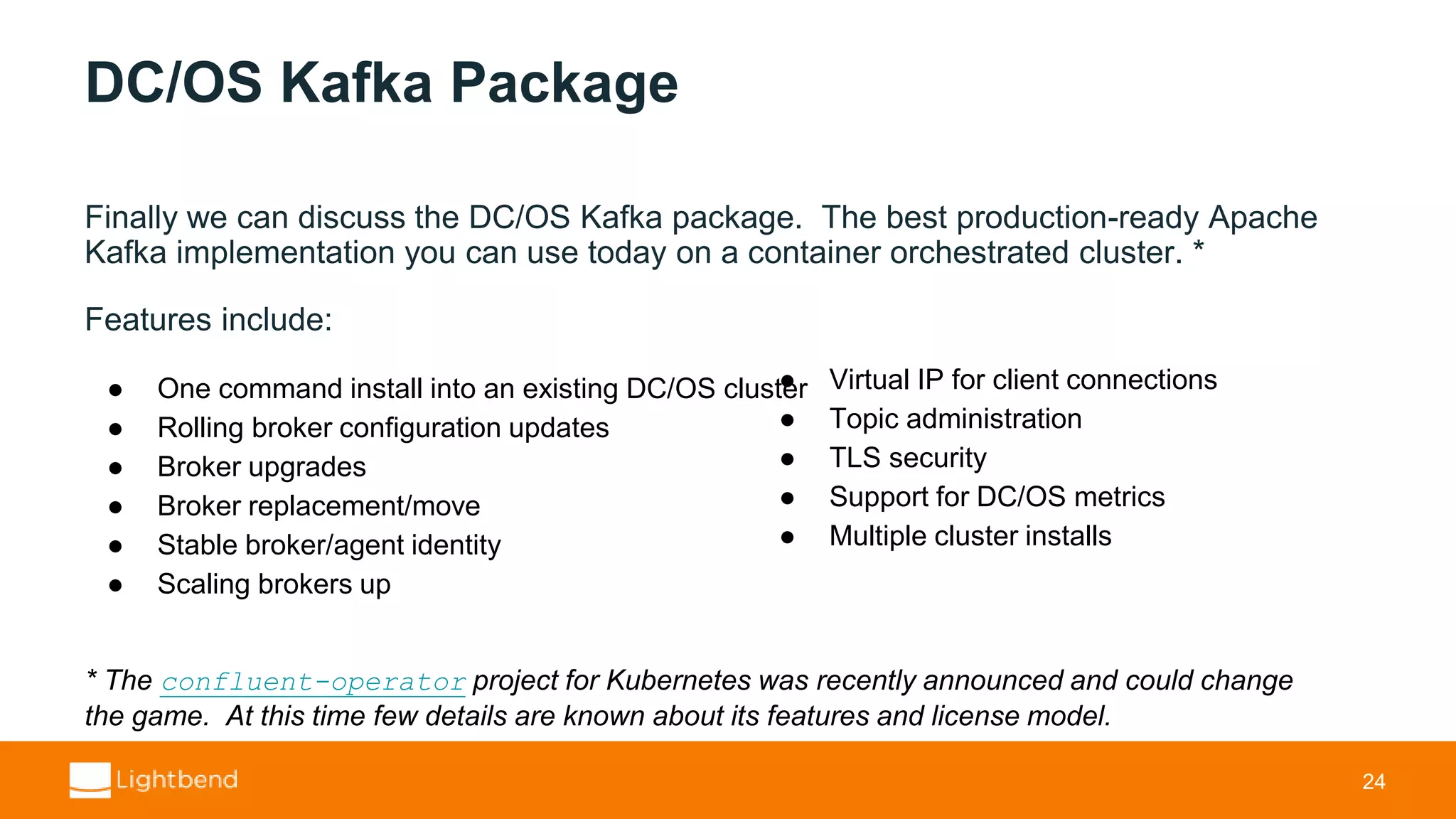 DC/OS Kafka Package Finally we can discuss the DC/OS Kafka package. The best production-ready Apache Kafka implementation you can use today on a container orchestrated cluster. * Features include: 24 * The confluent-operator project for Kubernetes was recently announced and could change the game. At this time few details are known about its features and license model. ● One command install into an existing DC/OS cluster ● Rolling broker configuration updates ● Broker upgrades ● Broker replacement/move ● Stable broker/agent identity ● Scaling brokers up ● Virtual IP for client connections ● Topic administration ● TLS security ● Support for DC/OS metrics ● Multiple cluster installs 