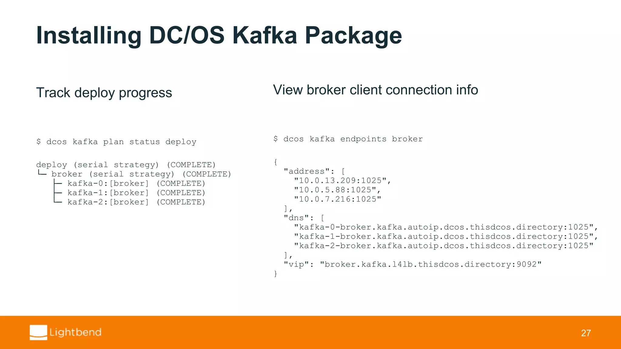 Installing DC/OS Kafka Package Track deploy progress $ dcos kafka plan status deploy deploy (serial strategy) (COMPLETE) └─ broker (serial strategy) (COMPLETE) ├─ kafka-0:[broker] (COMPLETE) ├─ kafka-1:[broker] (COMPLETE) └─ kafka-2:[broker] (COMPLETE) 27 View broker client connection info $ dcos kafka endpoints broker { "address": [ "10.0.13.209:1025", "10.0.5.88:1025", "10.0.7.216:1025" ], "dns": [ "kafka-0-broker.kafka.autoip.dcos.thisdcos.directory:1025", "kafka-1-broker.kafka.autoip.dcos.thisdcos.directory:1025", "kafka-2-broker.kafka.autoip.dcos.thisdcos.directory:1025" ], "vip": "broker.kafka.l4lb.thisdcos.directory:9092" } 