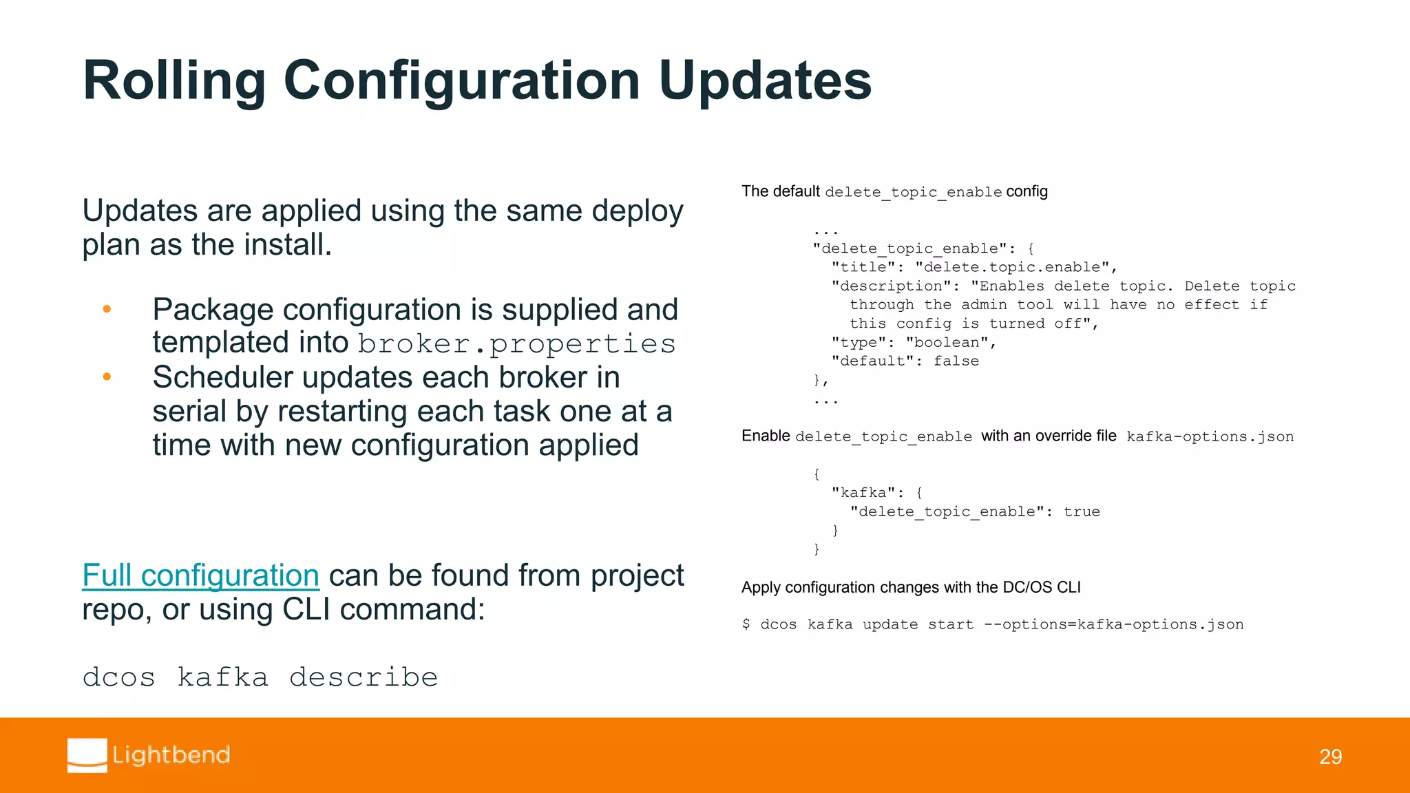 Rolling Configuration Updates Updates are applied using the same deploy plan as the install. • Package configuration is supplied and templated into broker.properties • Scheduler updates each broker in serial by restarting each task one at a time with new configuration applied Full configuration can be found from project repo, or using CLI command: dcos kafka describe 29 The default delete_topic_enable config ... "delete_topic_enable": { "title": "delete.topic.enable", "description": "Enables delete topic. Delete topic through the admin tool will have no effect if this config is turned off", "type": "boolean", "default": false }, ... Enable delete_topic_enable with an override file kafka-options.json { "kafka": { "delete_topic_enable": true } } Apply configuration changes with the DC/OS CLI $ dcos kafka update start --options=kafka-options.json 