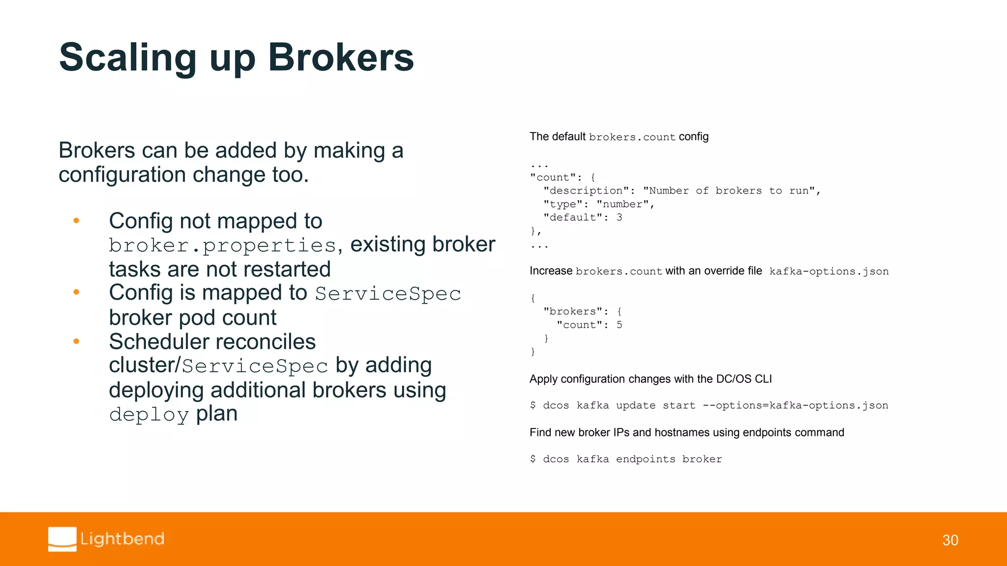 Scaling up Brokers Brokers can be added by making a configuration change too. • Config not mapped to broker.properties, existing broker tasks are not restarted • Config is mapped to ServiceSpec broker pod count • Scheduler reconciles cluster/ServiceSpec by adding deploying additional brokers using deploy plan 30 The default brokers.count config ... "count": { "description": "Number of brokers to run", "type": "number", "default": 3 }, ... Increase brokers.count with an override file kafka-options.json { "brokers": { "count": 5 } } Apply configuration changes with the DC/OS CLI $ dcos kafka update start --options=kafka-options.json Find new broker IPs and hostnames using endpoints command $ dcos kafka endpoints broker 