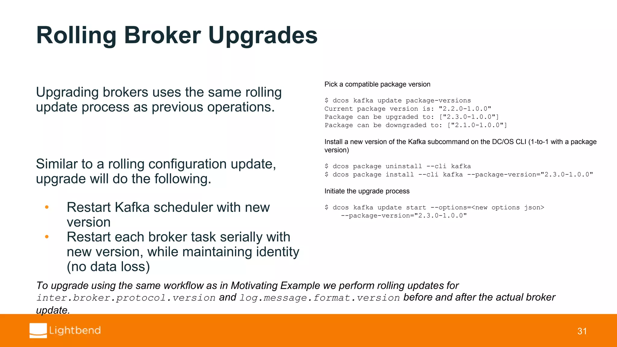 Rolling Broker Upgrades Upgrading brokers uses the same rolling update process as previous operations. Similar to a rolling configuration update, upgrade will do the following. • Restart Kafka scheduler with new version • Restart each broker task serially with new version, while maintaining identity (no data loss) 31 Pick a compatible package version $ dcos kafka update package-versions Current package version is: "2.2.0-1.0.0" Package can be upgraded to: ["2.3.0-1.0.0"] Package can be downgraded to: ["2.1.0-1.0.0"] Install a new version of the Kafka subcommand on the DC/OS CLI (1-to-1 with a package version) $ dcos package uninstall --cli kafka $ dcos package install --cli kafka --package-version="2.3.0-1.0.0" Initiate the upgrade process $ dcos kafka update start --options=<new options json> --package-version="2.3.0-1.0.0" To upgrade using the same workflow as in Motivating Example we perform rolling updates for inter.broker.protocol.version and log.message.format.version before and after the actual broker update. 