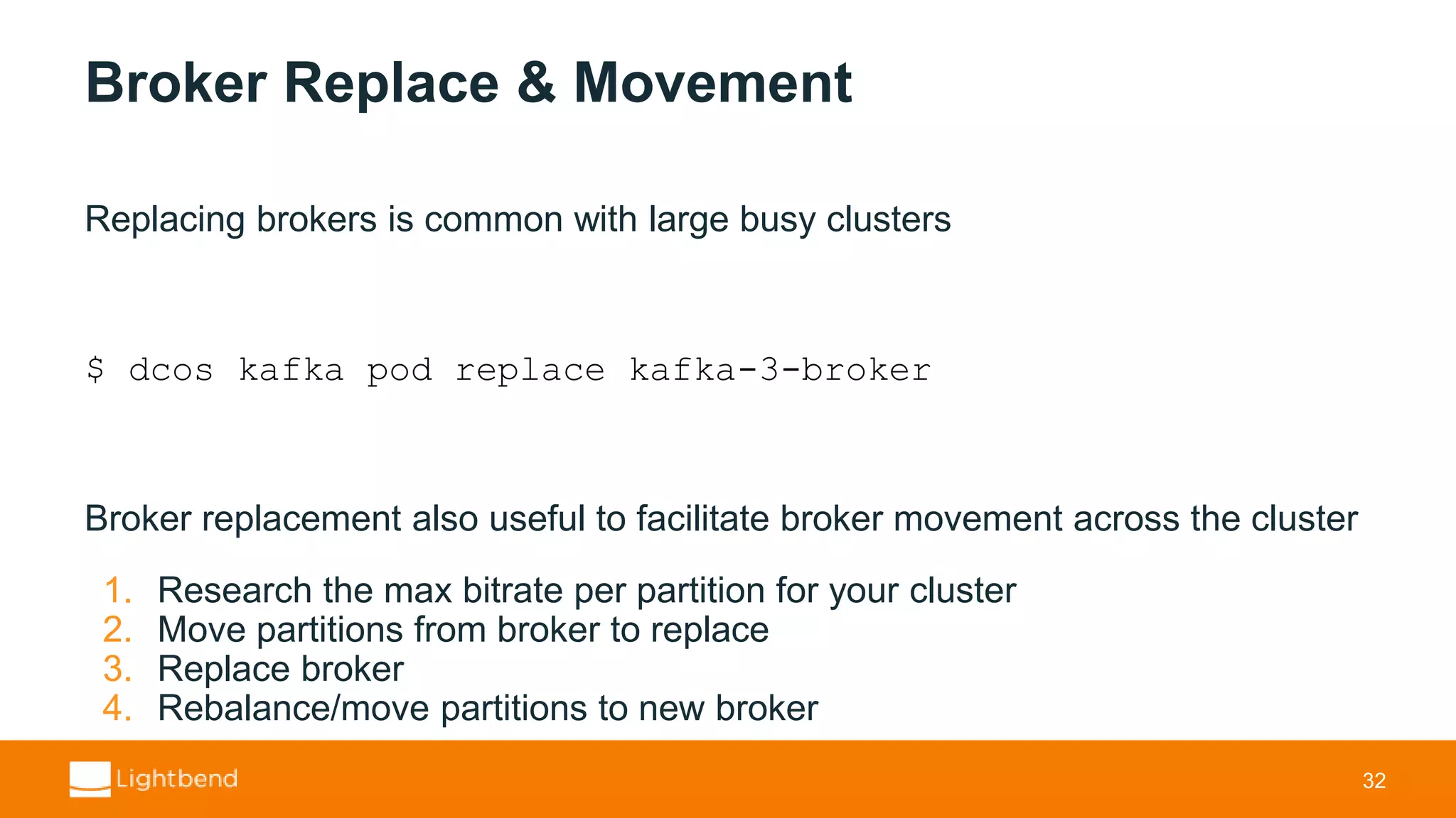 Broker Replace & Movement Replacing brokers is common with large busy clusters $ dcos kafka pod replace kafka-3-broker Broker replacement also useful to facilitate broker movement across the cluster 1. Research the max bitrate per partition for your cluster 2. Move partitions from broker to replace 3. Replace broker 4. Rebalance/move partitions to new broker 32 