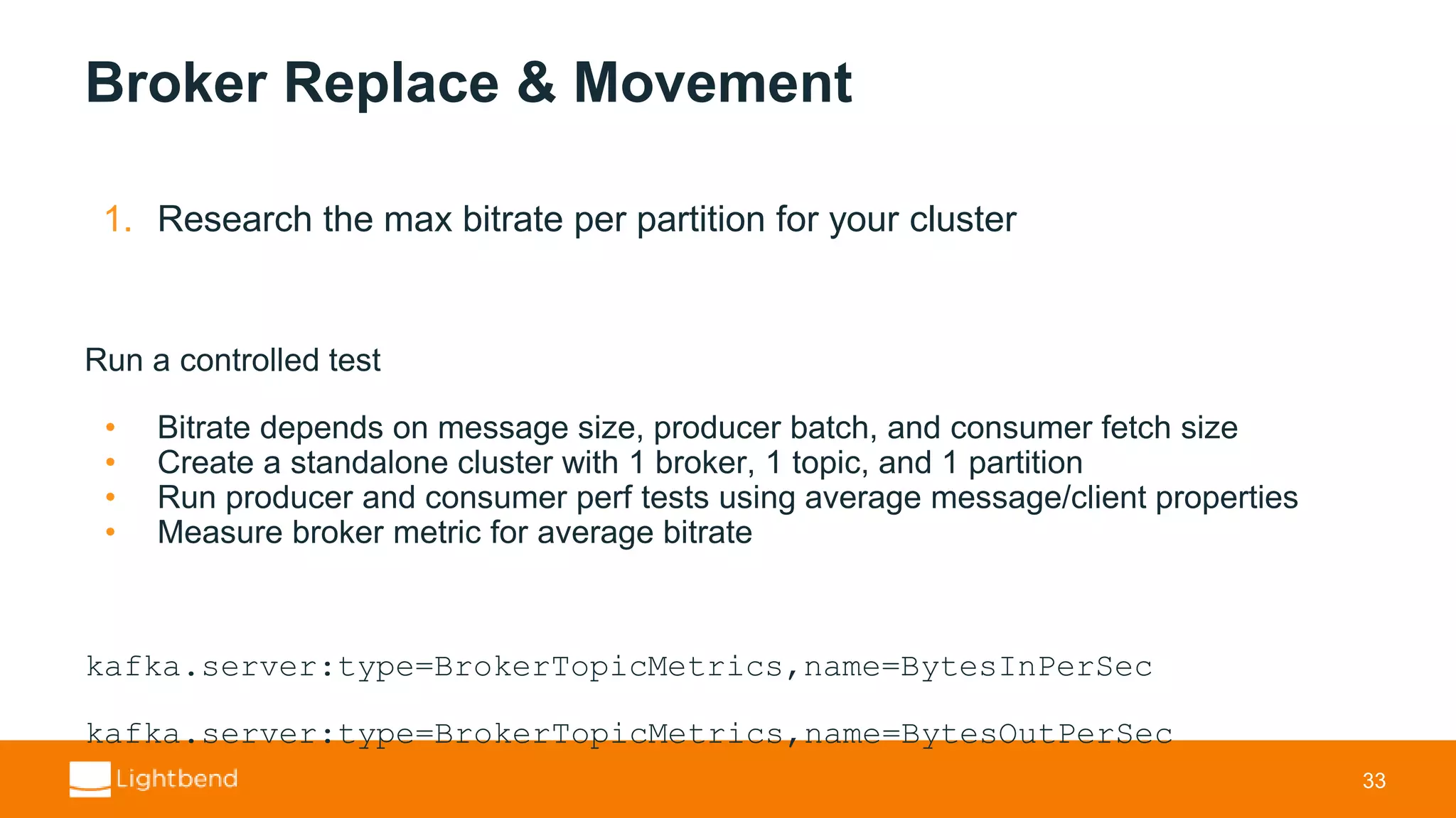 Broker Replace & Movement 1. Research the max bitrate per partition for your cluster Run a controlled test • Bitrate depends on message size, producer batch, and consumer fetch size • Create a standalone cluster with 1 broker, 1 topic, and 1 partition • Run producer and consumer perf tests using average message/client properties • Measure broker metric for average bitrate kafka.server:type=BrokerTopicMetrics,name=BytesInPerSec kafka.server:type=BrokerTopicMetrics,name=BytesOutPerSec 33 