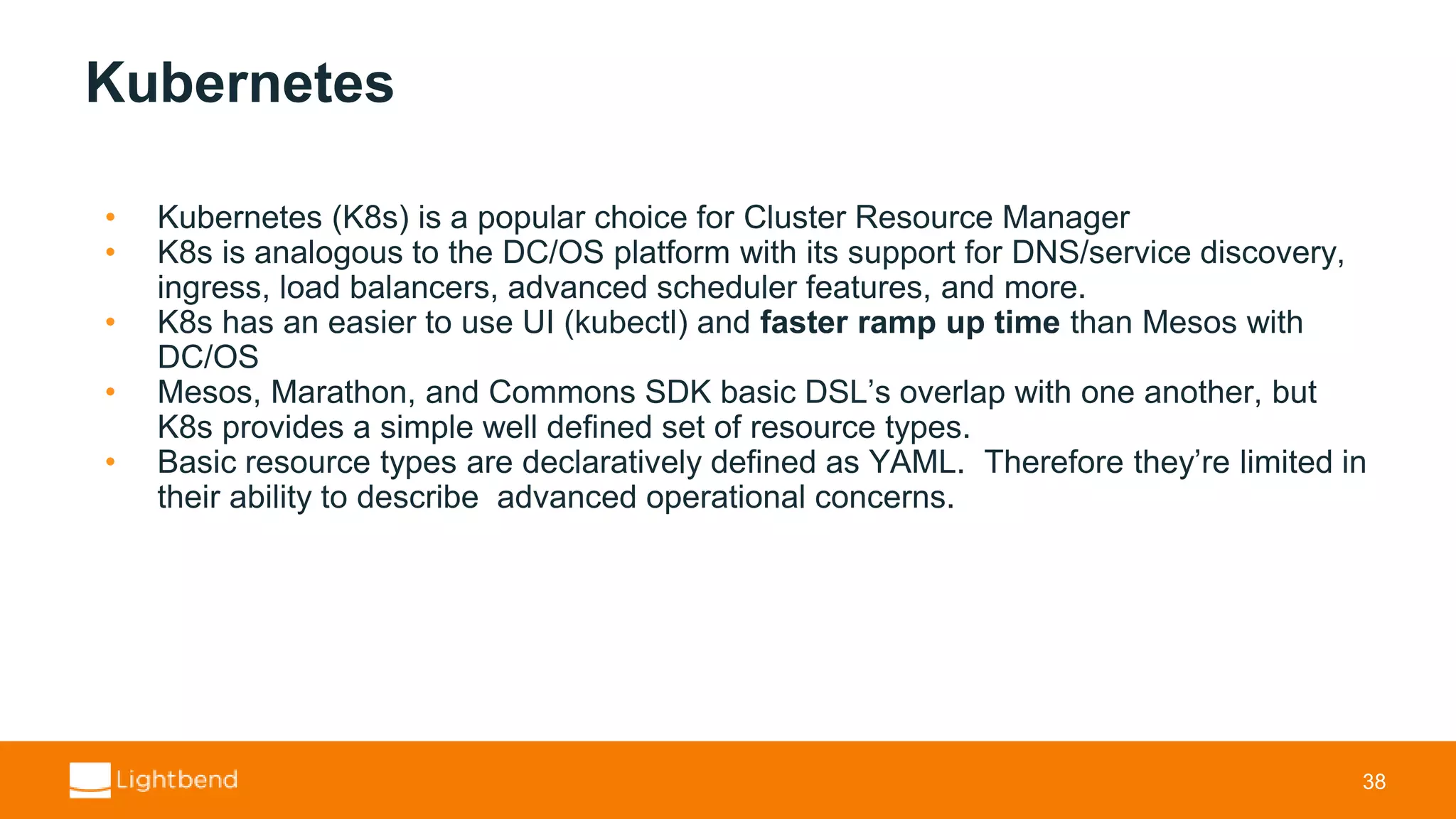 Kubernetes • Kubernetes (K8s) is a popular choice for Cluster Resource Manager • K8s is analogous to the DC/OS platform with its support for DNS/service discovery, ingress, load balancers, advanced scheduler features, and more. • K8s has an easier to use UI (kubectl) and faster ramp up time than Mesos with DC/OS • Mesos, Marathon, and Commons SDK basic DSL’s overlap with one another, but K8s provides a simple well defined set of resource types. • Basic resource types are declaratively defined as YAML. Therefore they’re limited in their ability to describe advanced operational concerns. 38 