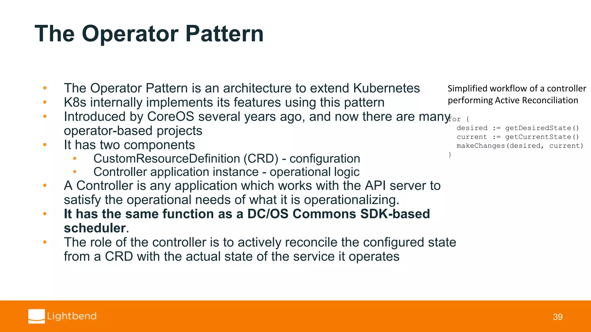 The Operator Pattern • The Operator Pattern is an architecture to extend Kubernetes • K8s internally implements its features using this pattern • Introduced by CoreOS several years ago, and now there are many operator-based projects • It has two components • CustomResourceDefinition (CRD) - configuration • Controller application instance - operational logic • A Controller is any application which works with the API server to satisfy the operational needs of what it is operationalizing. • It has the same function as a DC/OS Commons SDK-based scheduler. • The role of the controller is to actively reconcile the configured state from a CRD with the actual state of the service it operates 39 Simplified workflow of a controller performing Active Reconciliation for { desired := getDesiredState() current := getCurrentState() makeChanges(desired, current) } 
