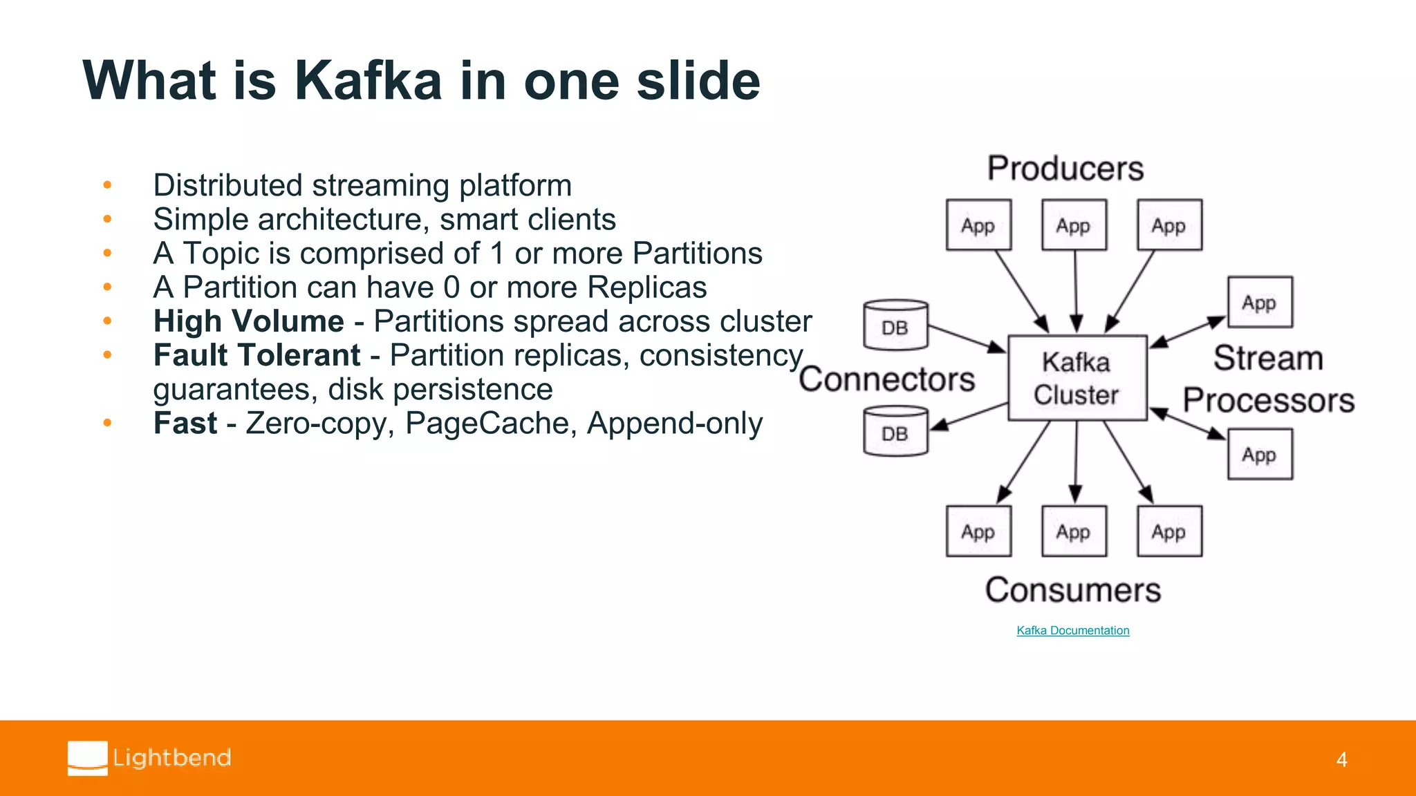 What is Kafka in one slide • Distributed streaming platform • Simple architecture, smart clients • A Topic is comprised of 1 or more Partitions • A Partition can have 0 or more Replicas • High Volume - Partitions spread across cluster • Fault Tolerant - Partition replicas, consistency guarantees, disk persistence • Fast - Zero-copy, PageCache, Append-only 4 Kafka Documentation 