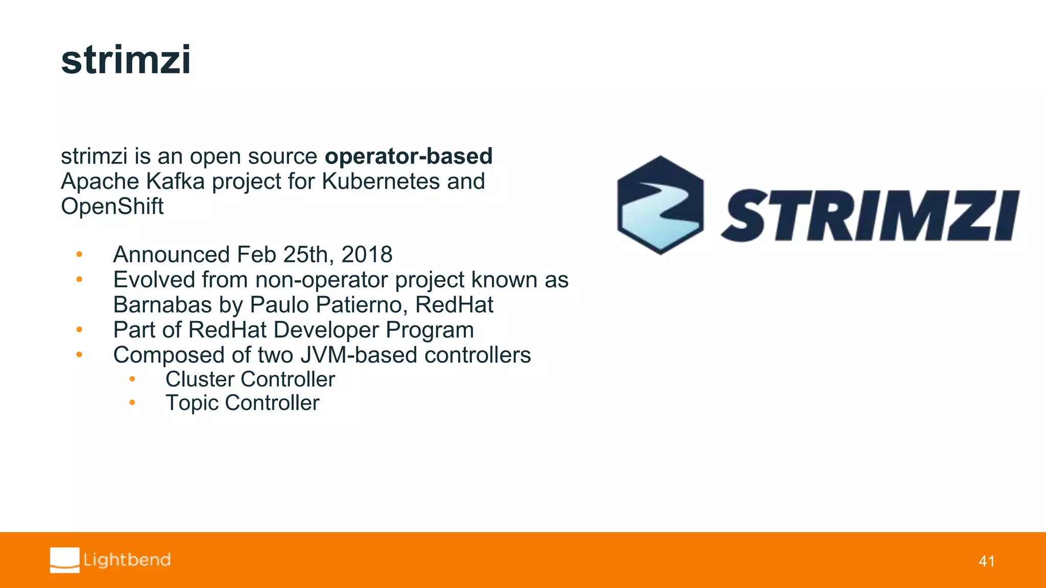 strimzi strimzi is an open source operator-based Apache Kafka project for Kubernetes and OpenShift • Announced Feb 25th, 2018 • Evolved from non-operator project known as Barnabas by Paulo Patierno, RedHat • Part of RedHat Developer Program • Composed of two JVM-based controllers • Cluster Controller • Topic Controller 41 