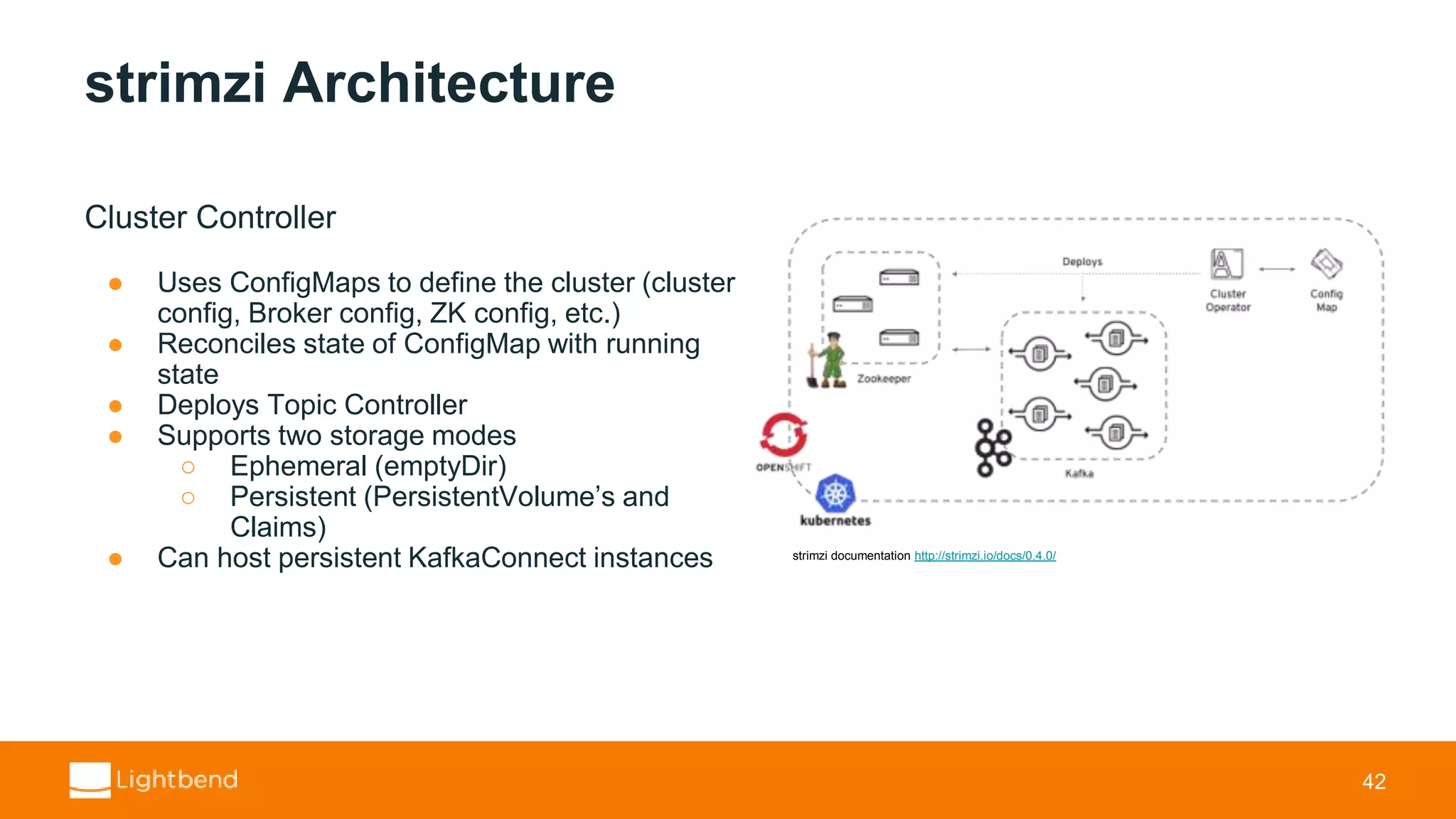 strimzi Architecture Cluster Controller ● Uses ConfigMaps to define the cluster (cluster config, Broker config, ZK config, etc.) ● Reconciles state of ConfigMap with running state ● Deploys Topic Controller ● Supports two storage modes ○ Ephemeral (emptyDir) ○ Persistent (PersistentVolume’s and Claims) ● Can host persistent KafkaConnect instances 42 strimzi documentation http://strimzi.io/docs/0.4.0/ 