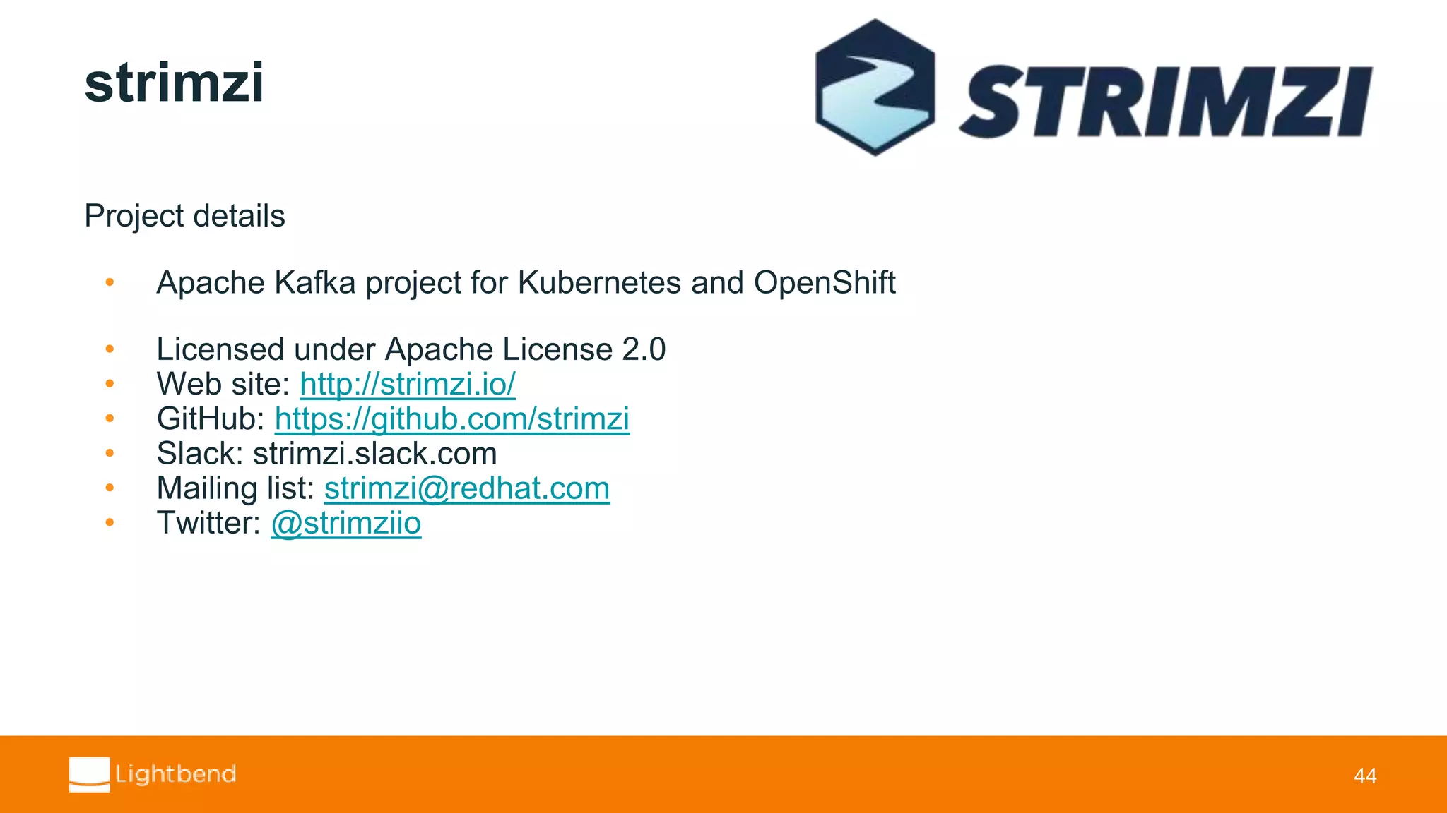 strimzi Project details • Apache Kafka project for Kubernetes and OpenShift • Licensed under Apache License 2.0 • Web site: http://strimzi.io/ • GitHub: https://github.com/strimzi • Slack: strimzi.slack.com • Mailing list: strimzi@redhat.com • Twitter: @strimziio 44 