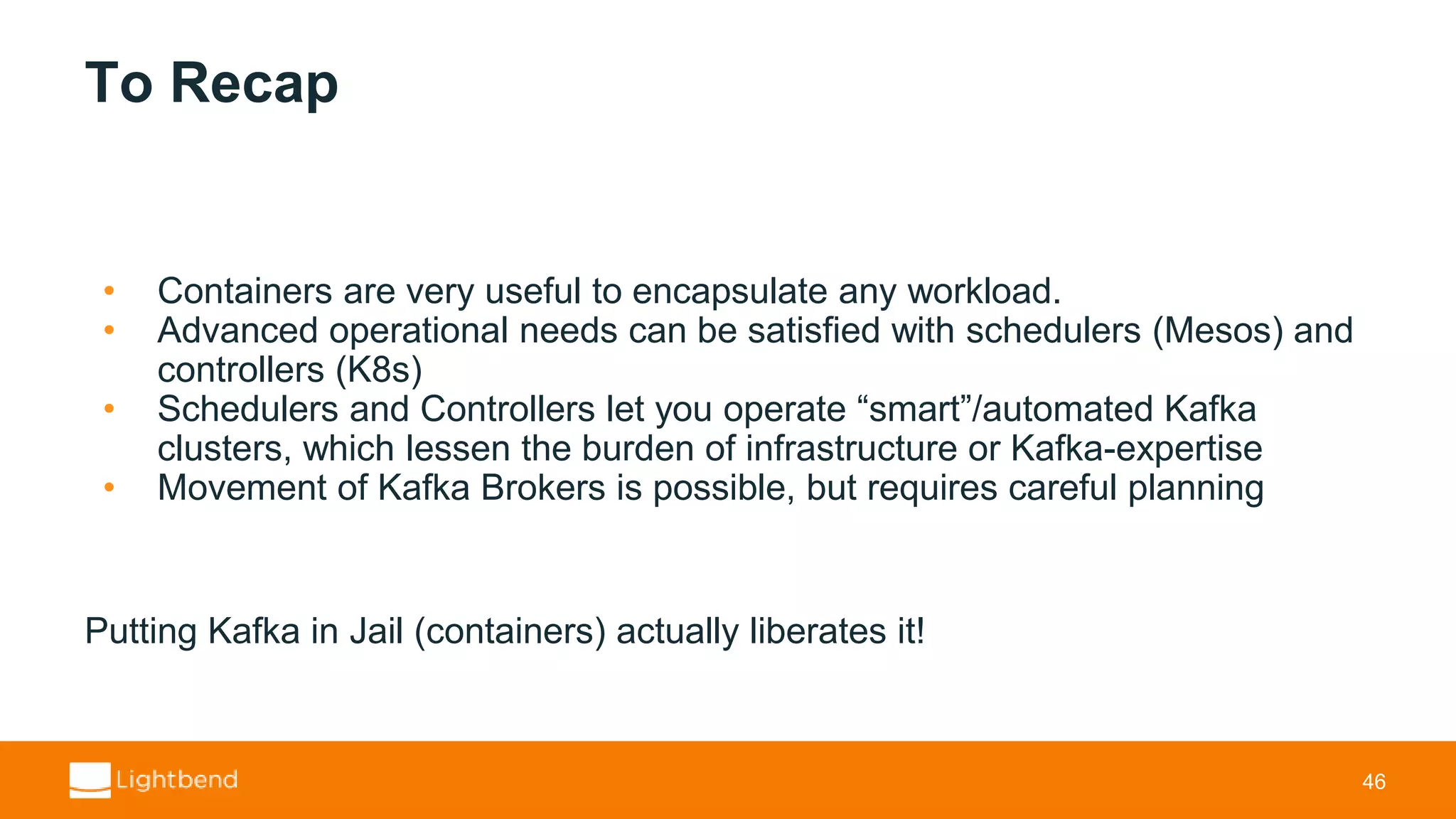 To Recap • Containers are very useful to encapsulate any workload. • Advanced operational needs can be satisfied with schedulers (Mesos) and controllers (K8s) • Schedulers and Controllers let you operate “smart”/automated Kafka clusters, which lessen the burden of infrastructure or Kafka-expertise • Movement of Kafka Brokers is possible, but requires careful planning Putting Kafka in Jail (containers) actually liberates it! 46 
