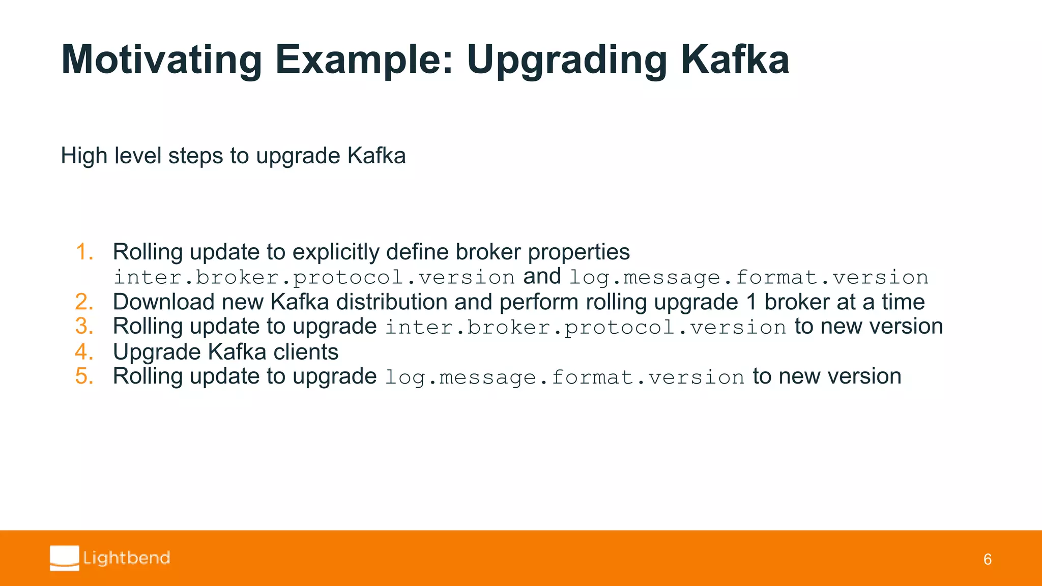 Motivating Example: Upgrading Kafka High level steps to upgrade Kafka 1. Rolling update to explicitly define broker properties inter.broker.protocol.version and log.message.format.version 2. Download new Kafka distribution and perform rolling upgrade 1 broker at a time 3. Rolling update to upgrade inter.broker.protocol.version to new version 4. Upgrade Kafka clients 5. Rolling update to upgrade log.message.format.version to new version 6 