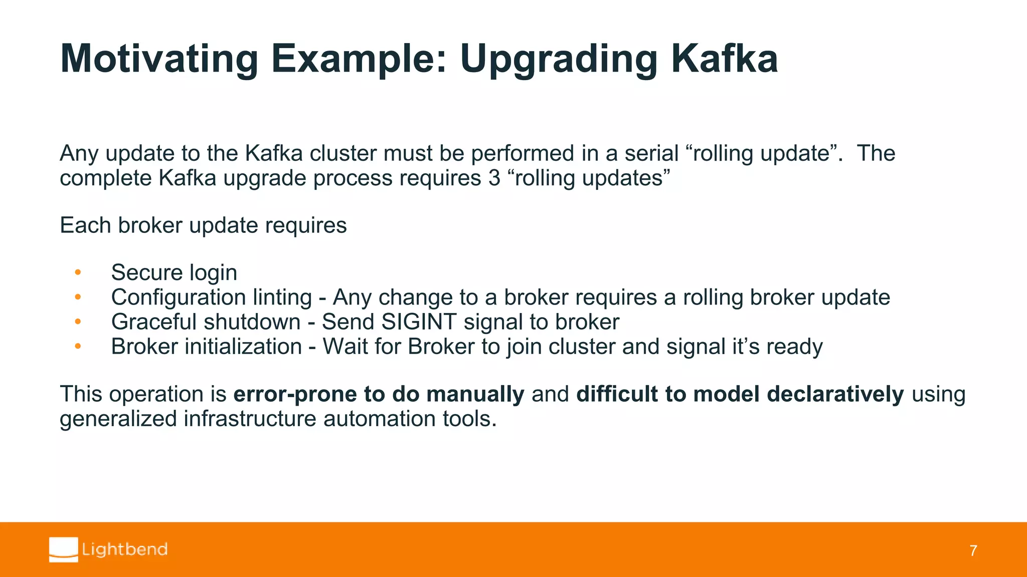Motivating Example: Upgrading Kafka Any update to the Kafka cluster must be performed in a serial “rolling update”. The complete Kafka upgrade process requires 3 “rolling updates” Each broker update requires • Secure login • Configuration linting - Any change to a broker requires a rolling broker update • Graceful shutdown - Send SIGINT signal to broker • Broker initialization - Wait for Broker to join cluster and signal it’s ready This operation is error-prone to do manually and difficult to model declaratively using generalized infrastructure automation tools. 7 