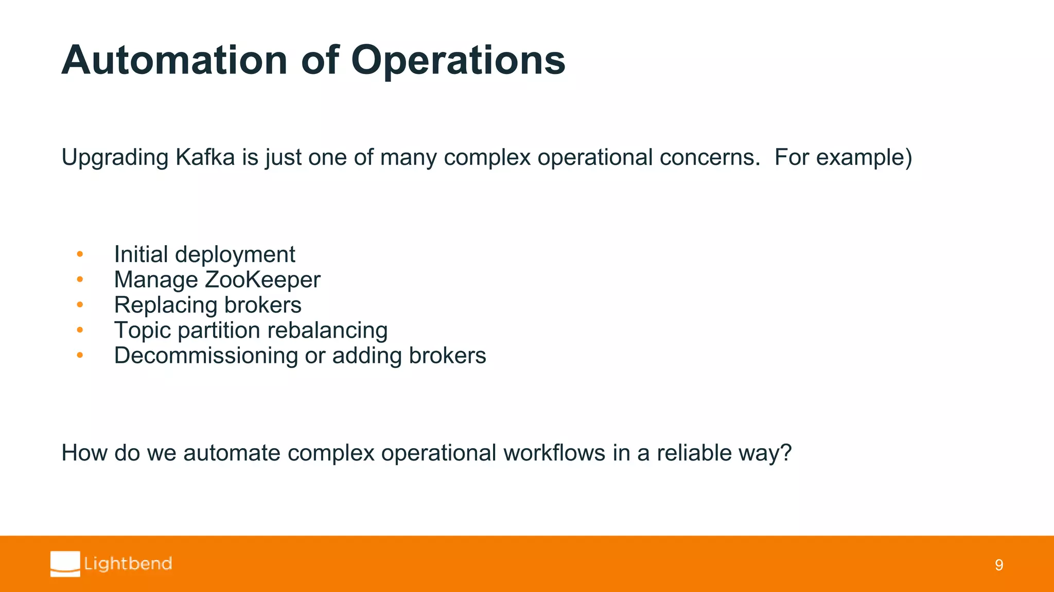 Automation of Operations Upgrading Kafka is just one of many complex operational concerns. For example) • Initial deployment • Manage ZooKeeper • Replacing brokers • Topic partition rebalancing • Decommissioning or adding brokers How do we automate complex operational workflows in a reliable way? 9 