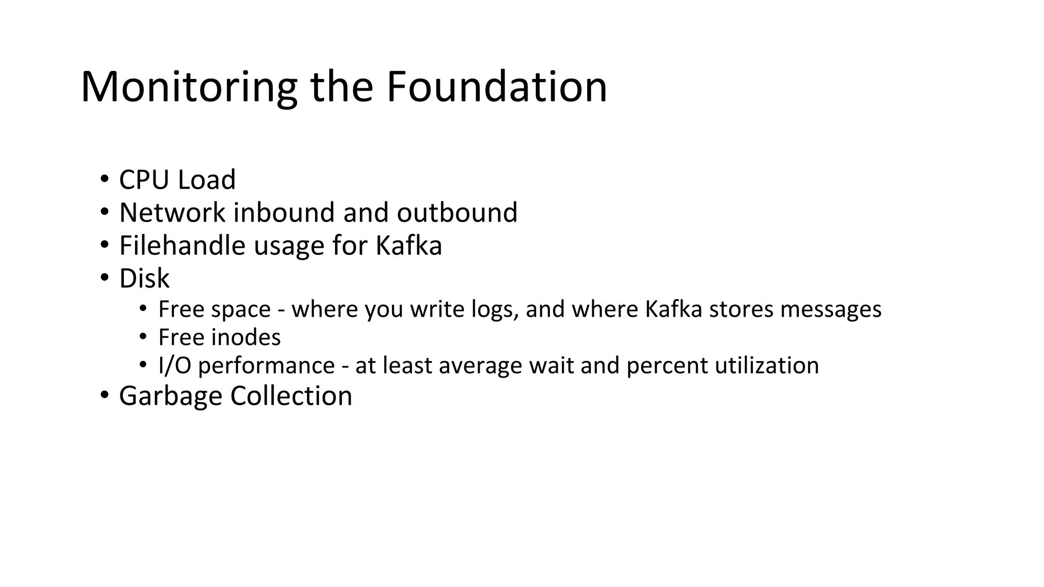 Monitoring the Foundation
• CPU Load
• Network inbound and outbound
• Filehandle usage for Kafka
• Disk
• Free space - where you write logs, and where Kafka stores messages
• Free inodes
• I/O performance - at least average wait and percent utilization
• Garbage Collection
 