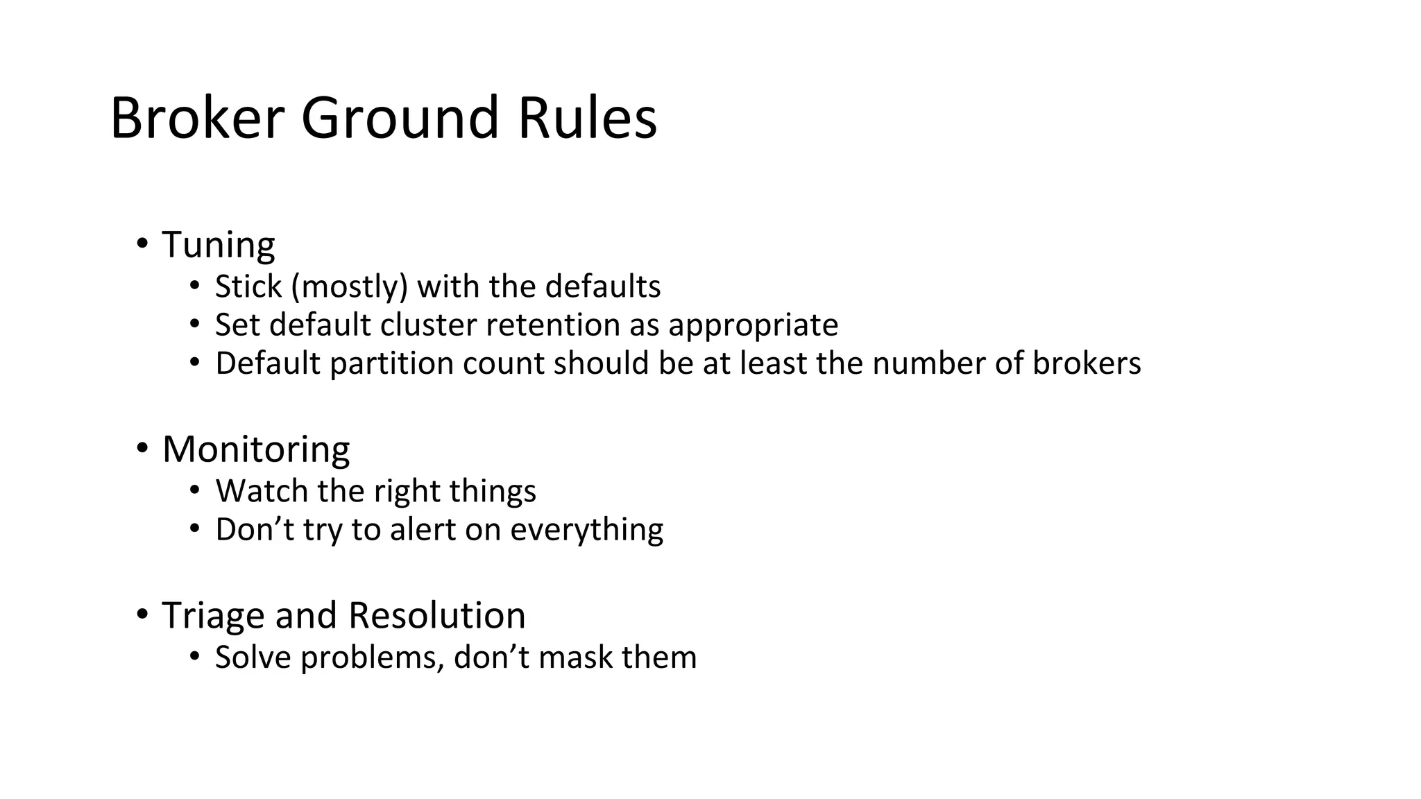 Broker Ground Rules
• Tuning
• Stick (mostly) with the defaults
• Set default cluster retention as appropriate
• Default partition count should be at least the number of brokers
• Monitoring
• Watch the right things
• Don’t try to alert on everything
• Triage and Resolution
• Solve problems, don’t mask them
 