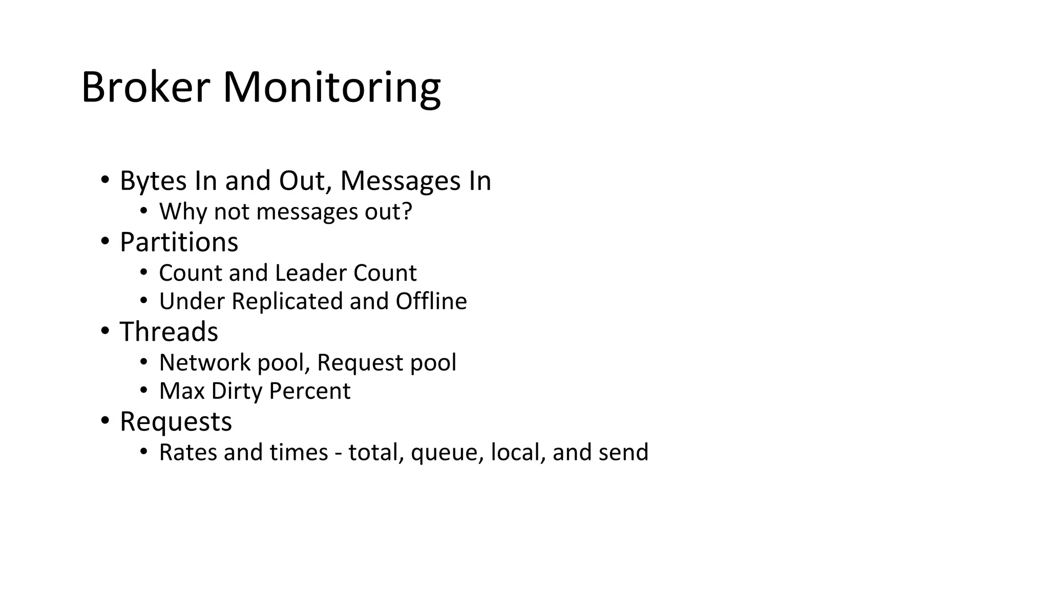 Broker Monitoring
• Bytes In and Out, Messages In
• Why not messages out?
• Partitions
• Count and Leader Count
• Under Replicated and Offline
• Threads
• Network pool, Request pool
• Max Dirty Percent
• Requests
• Rates and times - total, queue, local, and send
 