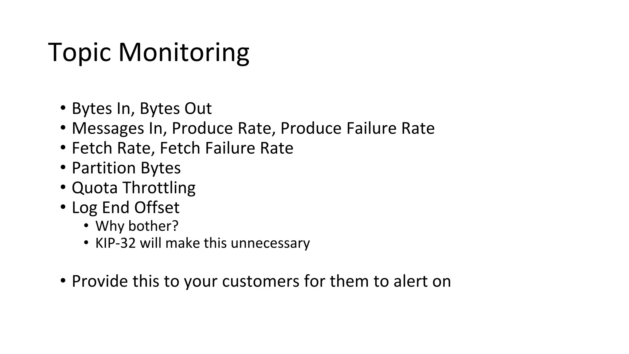 Topic Monitoring
• Bytes In, Bytes Out
• Messages In, Produce Rate, Produce Failure Rate
• Fetch Rate, Fetch Failure Rate
• Partition Bytes
• Quota Throttling
• Log End Offset
• Why bother?
• KIP-32 will make this unnecessary
• Provide this to your customers for them to alert on
 