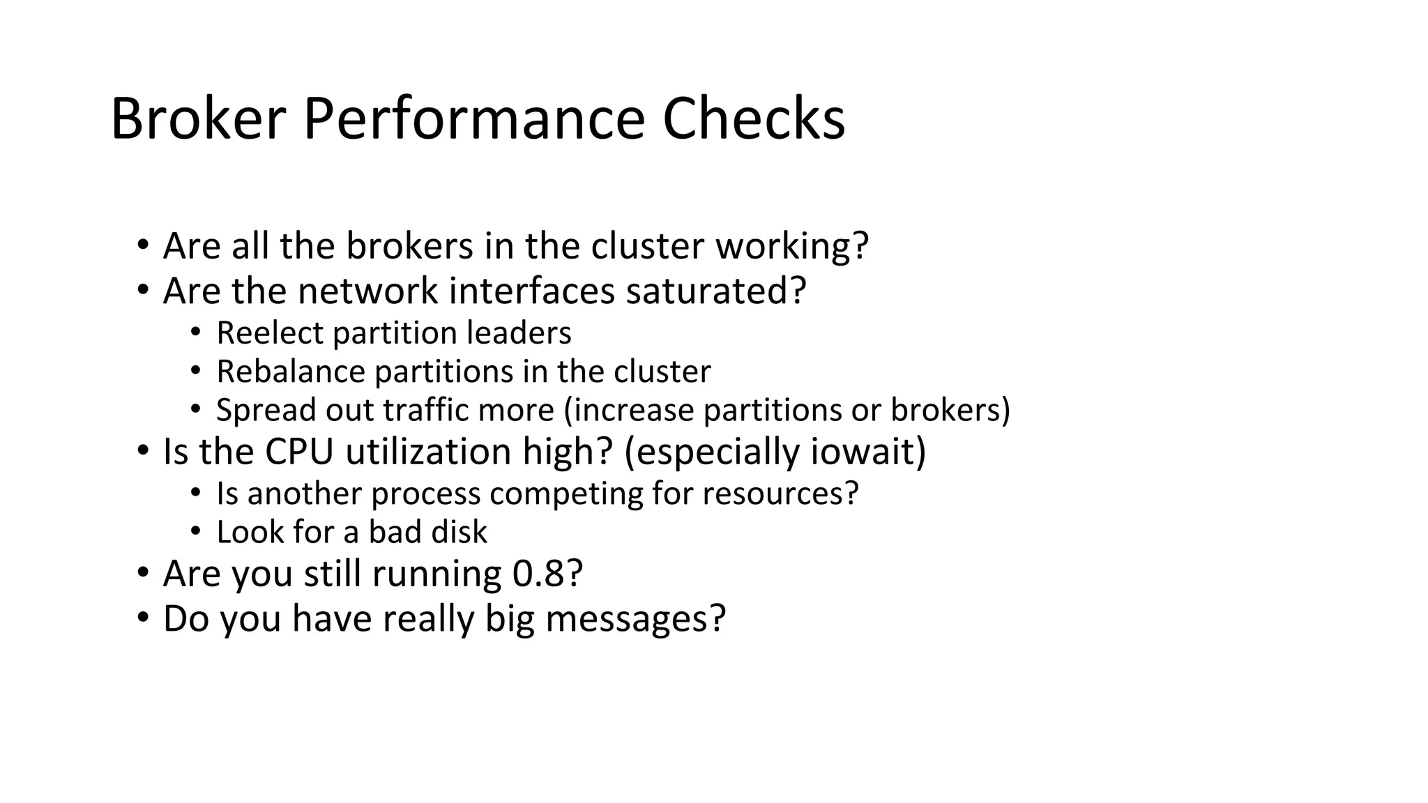 Broker Performance Checks
• Are all the brokers in the cluster working?
• Are the network interfaces saturated?
• Reelect partition leaders
• Rebalance partitions in the cluster
• Spread out traffic more (increase partitions or brokers)
• Is the CPU utilization high? (especially iowait)
• Is another process competing for resources?
• Look for a bad disk
• Are you still running 0.8?
• Do you have really big messages?
 