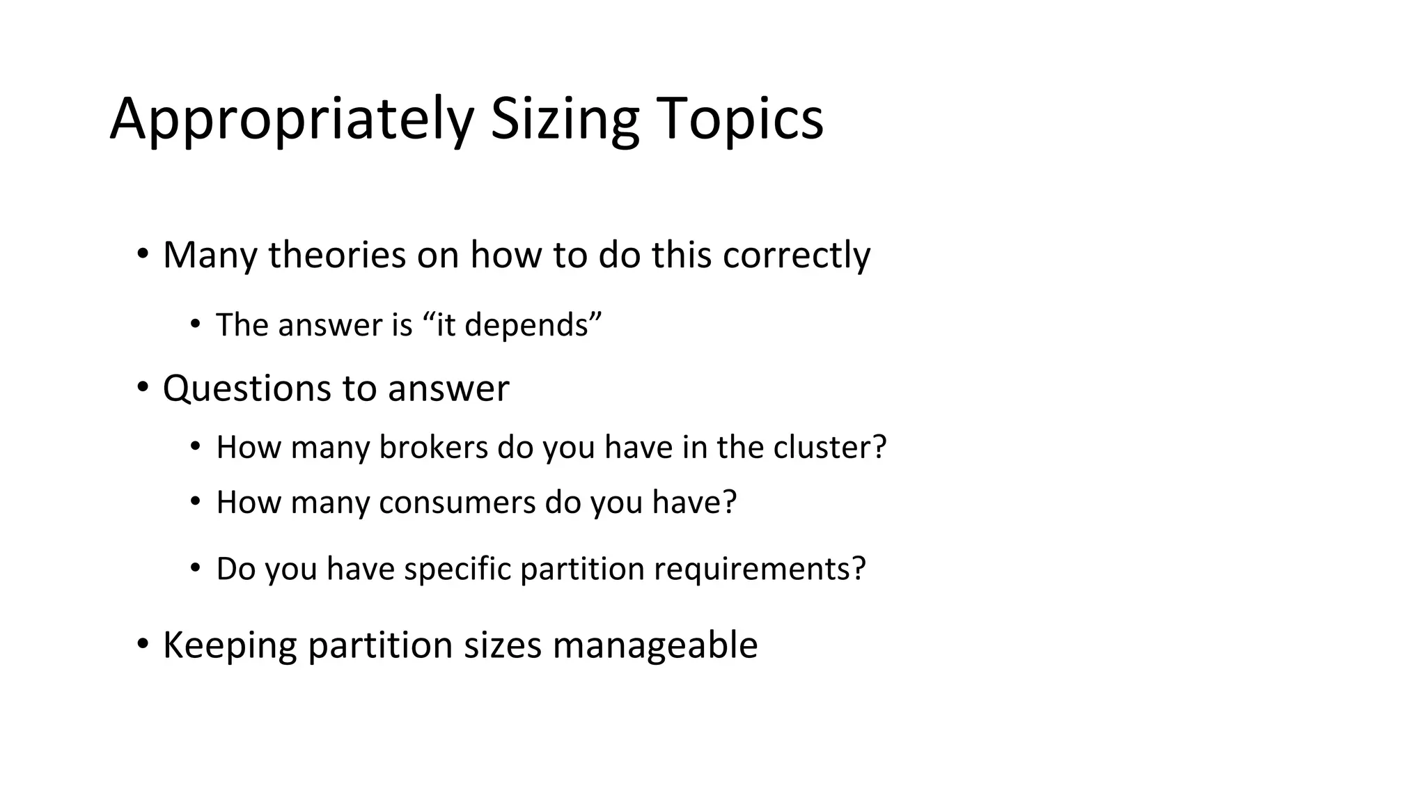 Appropriately Sizing Topics
• Many theories on how to do this correctly
• The answer is “it depends”
• Questions to answer
• How many brokers do you have in the cluster?
• How many consumers do you have?
• Do you have specific partition requirements?
• Keeping partition sizes manageable
 