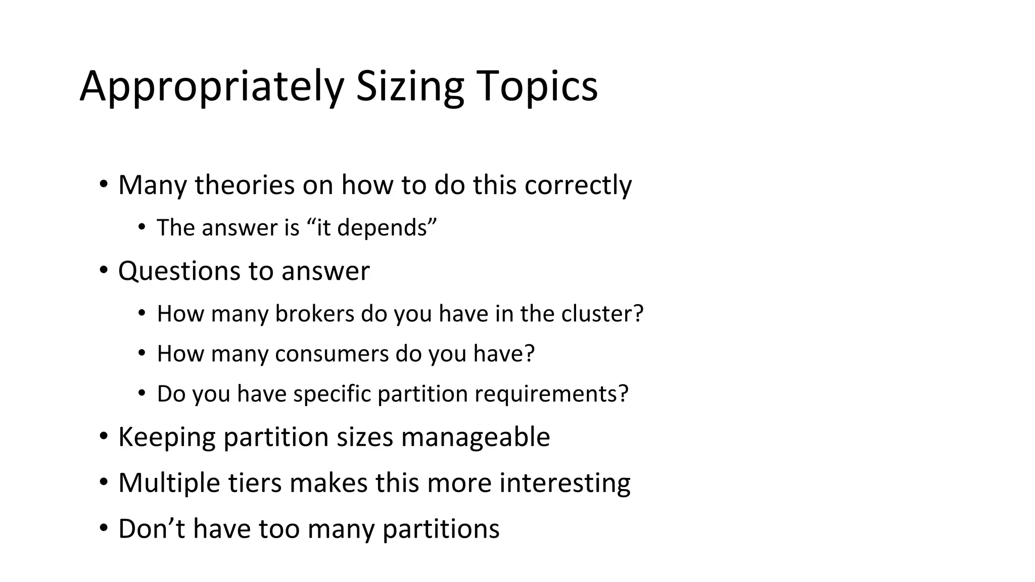 Appropriately Sizing Topics
• Many theories on how to do this correctly
• The answer is “it depends”
• Questions to answer
• How many brokers do you have in the cluster?
• How many consumers do you have?
• Do you have specific partition requirements?
• Keeping partition sizes manageable
• Multiple tiers makes this more interesting
• Don’t have too many partitions
 