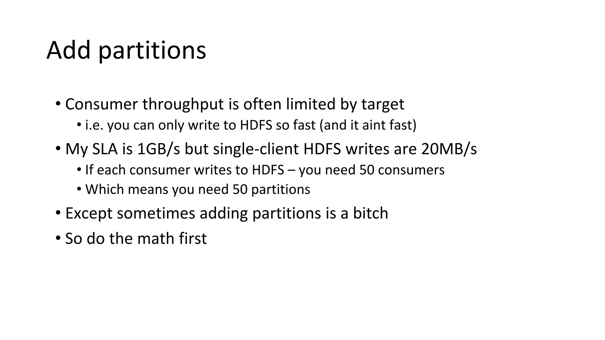 Add partitions
• Consumer throughput is often limited by target
• i.e. you can only write to HDFS so fast (and it aint fast)
• My SLA is 1GB/s but single-client HDFS writes are 20MB/s
• If each consumer writes to HDFS – you need 50 consumers
• Which means you need 50 partitions
• Except sometimes adding partitions is a bitch
• So do the math first
 