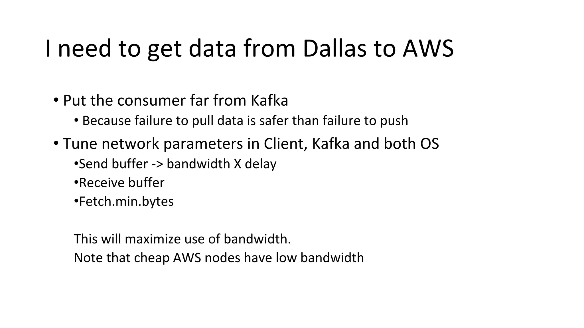 I need to get data from Dallas to AWS
• Put the consumer far from Kafka
• Because failure to pull data is safer than failure to push
• Tune network parameters in Client, Kafka and both OS
•Send buffer -> bandwidth X delay
•Receive buffer
•Fetch.min.bytes
This will maximize use of bandwidth.
Note that cheap AWS nodes have low bandwidth
 