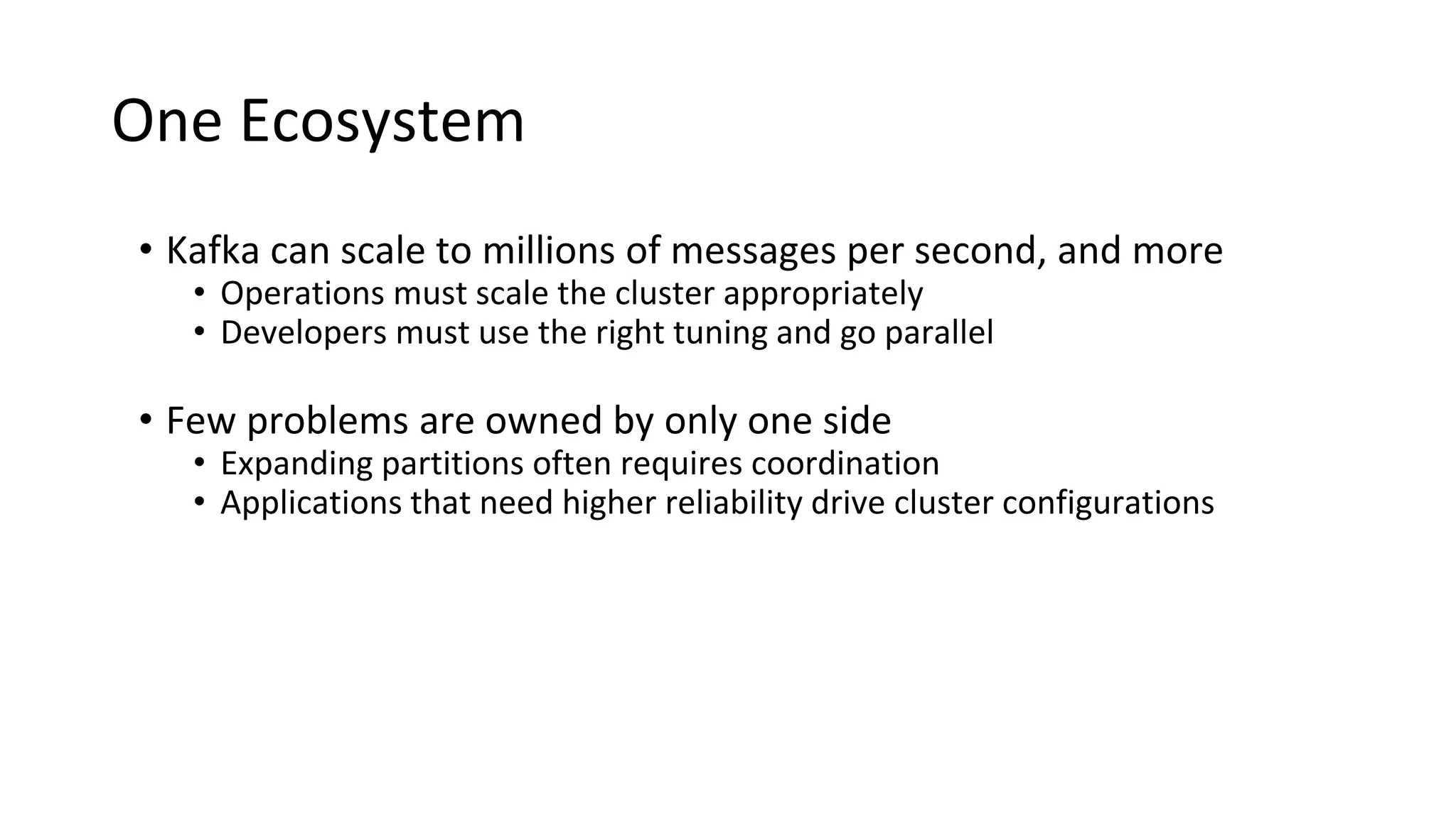 One Ecosystem
• Kafka can scale to millions of messages per second, and more
• Operations must scale the cluster appropriately
• Developers must use the right tuning and go parallel
• Few problems are owned by only one side
• Expanding partitions often requires coordination
• Applications that need higher reliability drive cluster configurations
 