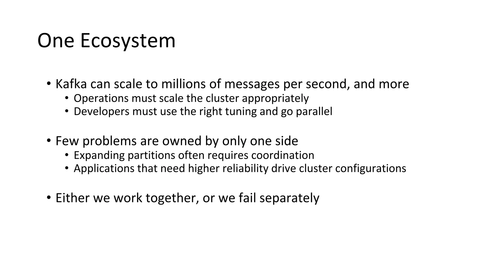 One Ecosystem
• Kafka can scale to millions of messages per second, and more
• Operations must scale the cluster appropriately
• Developers must use the right tuning and go parallel
• Few problems are owned by only one side
• Expanding partitions often requires coordination
• Applications that need higher reliability drive cluster configurations
• Either we work together, or we fail separately
 
