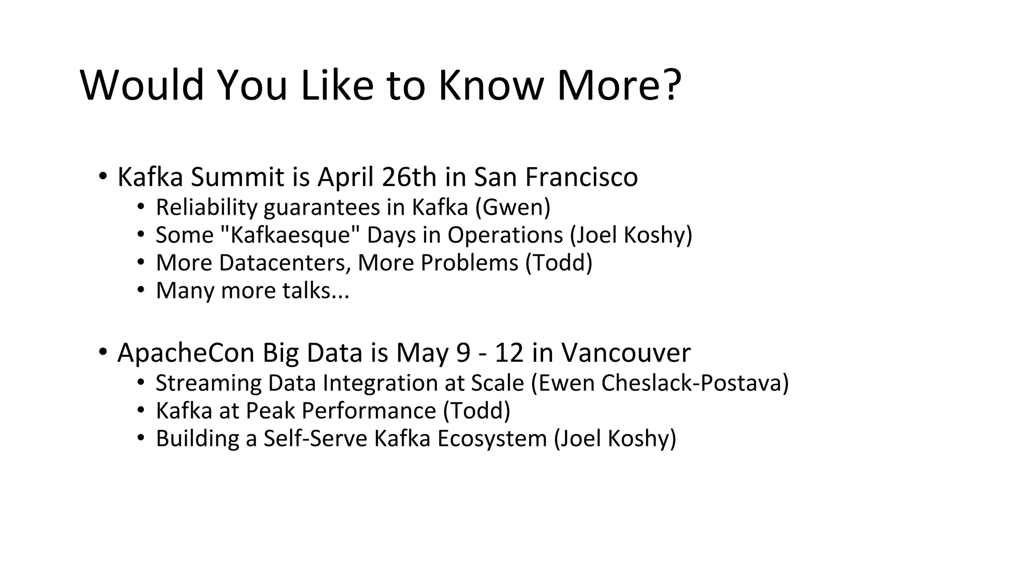 Would You Like to Know More?
• Kafka Summit is April 26th in San Francisco
• Reliability guarantees in Kafka (Gwen)
• Some "Kafkaesque" Days in Operations (Joel Koshy)
• More Datacenters, More Problems (Todd)
• Many more talks...
• ApacheCon Big Data is May 9 - 12 in Vancouver
• Streaming Data Integration at Scale (Ewen Cheslack-Postava)
• Kafka at Peak Performance (Todd)
• Building a Self-Serve Kafka Ecosystem (Joel Koshy)
 
